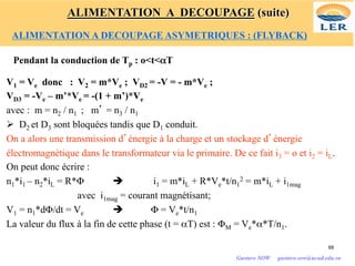 Pendant la conduction de Tp : o<t<αT
V1 = Ve donc : V2 = m*Ve ; VD2 = -V = - m*Ve ;
VD3 = -Ve – m’*Ve = -(1 + m’)*Ve
avec : m = n2 / n1 ; m’ = n3 / n1
Ø D2 et D3 sont bloquées tandis que D1 conduit.
On a alors une transmission d’énergie à la charge et un stockage d’énergie
électromagnétique dans le transformateur via le primaire. De ce fait i3 = o et i2 = iL.
On peut donc écrire :
n1*i1 – n2*iL = R*Φ è i1 = m*iL + R*Ve*t/n1
2 = m*iL + i1mag
avec i1mag = courant magnétisant;
V1 = n1*dΦ/dt = Ve è Φ = Ve*t/n1
La valeur du flux à la fin de cette phase (t = αT) est : ΦM = Ve*α*T/n1.
68
Gustave SOW gustave.sow@ucad.edu.sn
ALIMENTATION A DECOUPAGE (suite)
ALIMENTATION A DECOUPAGE ASYMETRIQUES : (FLYBACK)
 