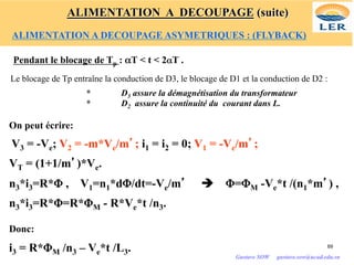 Pendant le blocage de Tp : αT < t < 2αT .
Le blocage de Tp entraîne la conduction de D3, le blocage de D1 et la conduction de D2 :
* D3 assure la démagnétisation du transformateur
* D2 assure la continuité du courant dans L.
On peut écrire:
V3 = -Ve; V2 = -m*Ve/m’; i1 = i2 = 0; V1 = -Ve/m’;
VT = (1+1/m’)*Ve.
n3*i3=R*Φ , V1=n1*dΦ/dt=-Ve/m’ è Φ=ΦM -Ve*t /(n1*m’) ,
n3*i3=R*Φ=R*ΦM - R*Ve*t /n3.
Donc:
i3 = R*ΦM /n3 – Ve*t /L3. 69
Gustave SOW gustave.sow@ucad.edu.sn
ALIMENTATION A DECOUPAGE (suite)
ALIMENTATION A DECOUPAGE ASYMETRIQUES : (FLYBACK)
 