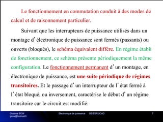 Electronique de puissance GE/ESP/UCAD 7
Le fonctionnement en commutation conduit à des modes de
calcul et de raisonnement particulier.
Suivant que les interrupteurs de puissance utilisés dans un
montage d’électronique de puissance sont fermés (passants) ou
ouverts (bloqués), le schéma équivalent diffère. En régime établi
de fonctionnement, ce schéma présente périodiquement la même
configuration. Le fonctionnement permanent d’un montage, en
électronique de puissance, est une suite périodique de régimes
transitoires. Et le passage d’un interrupteur de l’état fermé à
l’état bloqué, ou inversement, caractérise le début d’un régime
transitoire car le circuit est modifié.
Gustave SOW
gsow@hotmail.fr
 