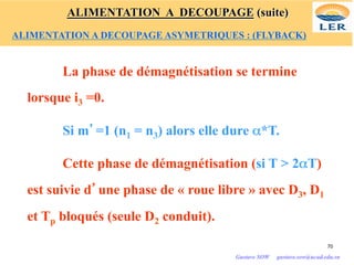 La phase de démagnétisation se termine
lorsque i3 =0.
Si m’=1 (n1 = n3) alors elle dure α*T.
Cette phase de démagnétisation (si T > 2αT)
est suivie d’une phase de « roue libre » avec D3, D1
et Tp bloqués (seule D2 conduit).
70
Gustave SOW gustave.sow@ucad.edu.sn
ALIMENTATION A DECOUPAGE (suite)
ALIMENTATION A DECOUPAGE ASYMETRIQUES : (FLYBACK)
 