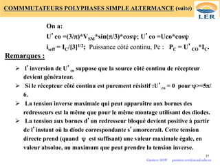 COMMMUTATEURS POLYPHASES SIMPLE ALTERMANCE (suite)
On a:
U’co =(3/π)*VSM*sin(π/3)*cosψ; U’co =Uco*cosψ
iseff = IC/[3]1/2; Puissance côté continu, Pc : PC = U’CO*IC.
Remarques :
Ø l’inversion de U’co suppose que la source côté continu de récepteur
devient générateur.
Ø Si le récepteur côté continu est purement résistif :U’co = 0 pour ψ>=5π/
6.
Ø La tension inverse maximale qui peut apparaître aux bornes des
redresseurs est la même que pour le même montage utilisant des diodes.
Ø La tension aux bornes d’un redresseur bloqué devient positive à partir
de l’instant où la diode correspondante s’amorcerait. Cette tension
directe prend (quand ψ est suffisant) une valeur maximale égale, en
valeur absolue, au maximum que peut prendre la tension inverse.
77
Gustave SOW gustave.sow@ucad.edu.sn
 