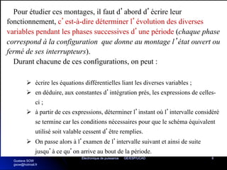 Electronique de puissance GE/ESP/UCAD 8
Pour étudier ces montages, il faut d’abord d’écrire leur
fonctionnement, c’est-à-dire déterminer l’évolution des diverses
variables pendant les phases successives d’une période (chaque phase
correspond à la configuration que donne au montage l’état ouvert ou
fermé de ses interrupteurs).
Durant chacune de ces configurations, on peut :
Ø écrire les équations différentielles liant les diverses variables ;
Ø en déduire, aux constantes d’intégration prés, les expressions de celles-
ci ;
Ø à partir de ces expressions, déterminer l’instant où l’intervalle considéré
se termine car les conditions nécessaires pour que le schéma équivalent
utilisé soit valable cessent d’être remplies.
Ø On passe alors à l’examen de l’intervalle suivant et ainsi de suite
jusqu’à ce qu’on arrive au bout de la période.
Gustave SOW
gsow@hotmail.fr
 