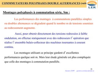 COMMMUTATEURS POLYPHASES DOUBLE ALTERMANCES (suite)
Montages polyphasés à commutation série, Sm :
Les performances des montages à commutations parallèles simples
ou doubles alternances se dégradent quand le nombre m de tensions soumises
au redressement augmente.
Aussi, pour obtenir directement des tensions redressées à faible
ondulation, on effectue statiquement avec des redresseurs l’opération que
réalise l’ensemble balais-collecteur des machines tournantes à courant
continu.
Les montages utilisant ce principe gardent d’excellentes
performances quelque soit m. Mais leur étude générale est plus compliquée
que celle des montages à commutation parallèle.
85
Gustave SOW gustave.sow@ucad.edu.sn
 