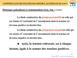 COMMMUTATEURS POLYPHASES DOUBLE ALTERMANCES (suite)
Montages polyphasés à commutation série, Sm : (suite)
La diode conductrice du groupement positif est celle qui
est réunie à l’extrémité de l’enroulement dont la tension est
devenue positive en dernier lieu.
La diode conductrice du groupement négatif est celle qui
est réunie à l’extrémité de l’enroulement dont la tension est
devenue négative en dernier lieu.
è uc(t), la tension redressée, est à chaque
instant, égale à la somme des tensions positives.
87
Gustave SOW gustave.sow@ucad.edu.sn
 