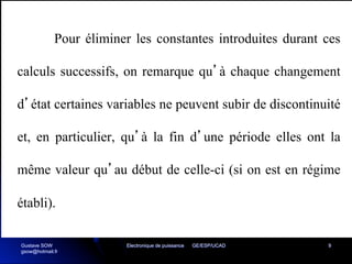 Electronique de puissance GE/ESP/UCAD 9
Pour éliminer les constantes introduites durant ces
calculs successifs, on remarque qu’à chaque changement
d’état certaines variables ne peuvent subir de discontinuité
et, en particulier, qu’à la fin d’une période elles ont la
même valeur qu’au début de celle-ci (si on est en régime
établi).
Gustave SOW
gsow@hotmail.fr
 