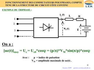 92
92
FONCTIONNEMENT DES COMMUTATEURS POLYPHASES, COMPTE
TENU DE LA STRUCTURE DU CIRCUIT CÔTE CONTINU
EXEMPLE DU TRIPHASE :
[uc(t)]moy = Uc = Uc0*cosψ = (p/π)*VM*sin(π/p)*cosψ	

Avec : p = indice de pulsation
VM = amplitude maximale de uc(t) .
On a :
Gustave SOW gustave.sow@ucad.edu.sn
 