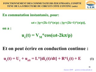 93
93
FONCTIONNEMENT DES COMMUTATEURS POLYPHASES, COMPTE
TENU DE LA STRUCTURE DU CIRCUIT CÔTE CONTINU (suite)
En commutation instantanée, pour:
ωt є [ψ+(2k-1)*(π/p) ; [ψ+(2k+1)*(π/p)],
on a :
uc(t) = VM*cos(ωt-2kπ/p)
Et on peut écrire en conduction continue :
uc(t) = Uc + ualt = L*[dic(t)/dt] + R*ic(t) + E (1)
Gustave SOW gustave.sow@ucad.edu.sn
 