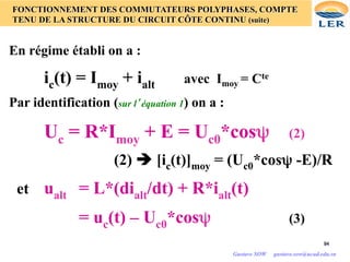 94
94
FONCTIONNEMENT DES COMMUTATEURS POLYPHASES, COMPTE
TENU DE LA STRUCTURE DU CIRCUIT CÔTE CONTINU (suite)
En régime établi on a :
ic(t) = Imoy + ialt avec Imoy = Cte
Par identification (sur l’équation 1) on a :
Uc = R*Imoy + E = Uc0*cosψ (2)
(2) è [ic(t)]moy = (Uc0*cosψ -E)/R
et ualt = L*(dialt/dt) + R*ialt(t)
= uc(t) – Uc0*cosψ (3)
Gustave SOW gustave.sow@ucad.edu.sn
 