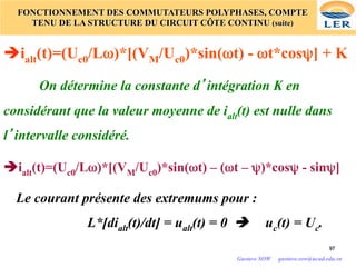 97
97
FONCTIONNEMENT DES COMMUTATEURS POLYPHASES, COMPTE
TENU DE LA STRUCTURE DU CIRCUIT CÔTE CONTINU (suite)
èialt(t)=(Uc0/Lω)*[(VM/Uc0)*sin(ωt) - ωt*cosψ] + K
On détermine la constante d’intégration K en
considérant que la valeur moyenne de ialt(t) est nulle dans
l’intervalle considéré.
èialt(t)=(Uc0/Lω)*[(VM/Uc0)*sin(ωt) – (ωt – ψ)*cosψ - sinψ]
Le courant présente des extremums pour :
L*[dialt(t)/dt] = ualt(t) = 0 è uc(t) = Uc.
Gustave SOW gustave.sow@ucad.edu.sn
 