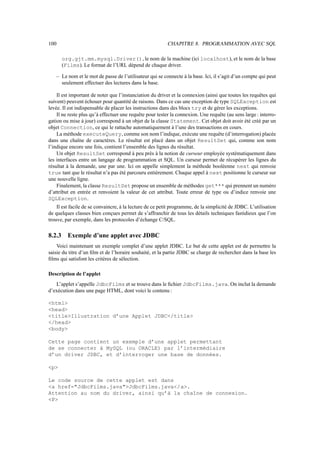 100                                                         CHAPITRE 8. PROGRAMMATION AVEC SQL

        org.gjt.mm.mysql.Driver(), le nom de la machine (ici localhost), et le nom de la base
        (Films). Le format de l’URL dépend de chaque driver.

      – Le nom et le mot de passe de l’utilisateur qui se connecte à la base. Ici, il s’agit d’un compte qui peut
        seulement effectuer des lectures dans la base.

    Il est important de noter que l’instanciation du driver et la connexion (ainsi que toutes les requêtes qui
suivent) peuvent échouer pour quantité de raisons. Dans ce cas une exception de type SQLException est
levée. Il est indispensable de placer les instructions dans des blocs try et de gérer les exceptions.
    Il ne reste plus qu’à effectuer une requête pour tester la connexion. Une requête (au sens large : interro-
gation ou mise à jour) correspond à un objet de la classe Statement. Cet objet doit avoir été créé par un
objet Connection, ce qui le rattache automatiquement à l’une des transactions en cours.
    La méthode executeQuery, comme son nom l’indique, exécute une requête (d’interrogation) placée
dans une chaîne de caractères. Le résultat est placé dans un objet ResultSet qui, comme son nom
l’indique encore une fois, contient l’ensemble des lignes du résultat.
    Un objet ResultSet correspond à peu près à la notion de curseur employée systématiquement dans
les interfaces entre un langage de programmation et SQL. Un curseur permet de récupérer les lignes du
résultat à la demande, une par une. Ici on appelle simplement la méthode booléenne next qui renvoie
true tant que le résultat n’a pas été parcouru entièrement. Chaque appel à next positionne le curseur sur
une nouvelle ligne.
    Finalement, la classe ResultSet propose un ensemble de méthodes get*** qui prennent un numéro
d’attribut en entrée et renvoient la valeur de cet attribut. Toute erreur de type ou d’indice renvoie une
SQLException.
    Il est facile de se convaincre, à la lecture de ce petit programme, de la simplicité de JDBC. L’utilisation
de quelques classes bien conçues permet de s’affranchir de tous les détails techniques fastidieux que l’on
trouve, par exemple, dans les protocoles d’échange C/SQL.

8.2.3      Exemple d’une applet avec JDBC
    Voici maintenant un exemple complet d’une applet JDBC. Le but de cette applet est de permettre la
saisie du titre d’un ﬁlm et de l’horaire souhaité, et la partie JDBC se charge de rechercher dans la base les
ﬁlms qui satisfont les critères de sélection.

Description de l’applet
   L’applet s’appelle JdbcFilms et se trouve dans le ﬁchier JdbcFilms.java. On inclut la demande
d’exécution dans une page HTML, dont voici le contenu :

html
head
titleIllustration d’une Applet JDBC/title
/head
body

Cette page contient un exemple d’une applet permettant
de se connecter à MySQL (ou ORACLE) par l’intermédiaire
d’un driver JDBC, et d’interroger une base de données.

p

Le code source de cette applet est dans
a href=JdbcFilms.javaJdbcFilms.java/a.
Attention au nom du driver, ainsi qu’à la chaîne de connexion.
P
 