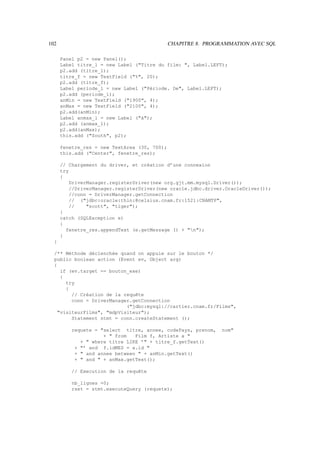 102                                           CHAPITRE 8. PROGRAMMATION AVEC SQL

      Panel p2 = new Panel();
      Label titre_l = new Label (Titre du film: , Label.LEFT);
      p2.add (titre_l);
      titre_f = new TextField (%, 20);
      p2.add (titre_f);
      Label periode_l = new Label (Période. De, Label.LEFT);
      p2.add (periode_l);
      anMin = new TextField (1900, 4);
      anMax = new TextField (2100, 4);
      p2.add(anMin);
      Label anmax_l = new Label (à);
      p2.add (anmax_l);
      p2.add(anMax);
      this.add (South, p2);

      fenetre_res = new TextArea (30, 700);
      this.add (Center, fenetre_res);

      // Chargement du driver, et création d’une connexion
      try
      {
          DriverManager.registerDriver(new org.gjt.mm.mysql.Driver());
          //DriverManager.registerDriver(new oracle.jdbc.driver.OracleDriver());
          //conn = DriverManager.getConnection
          // (jdbc:oracle:thin:@celsius.cnam.fr:1521:CNAMTP,
          //    scott, tiger);
      }
      catch (SQLException e)
      {
        fenetre_res.appendText (e.getMessage () + n);
      }
  }

  /** Méthode déclenchée quand on appuie sur le bouton */
  public boolean action (Event ev, Object arg)
  {
    if (ev.target == bouton_exe)
    {
      try
      {
        // Création de la requête
        conn = DriverManager.getConnection
                           (jdbc:mysql://cartier.cnam.fr/Films,
   visiteurFilms, mdpVisiteur);
        Statement stmt = conn.createStatement ();

          requete = select titre, annee, codePays, prenom,    nom
                     +  from   Film f, Artiste a 
             +  where titre LIKE ’ + titre_f.getText()
           + ’ and f.idMES = a.id 
           +  and annee between  + anMin.getText()
           +  and  + anMax.getText();

          // Execution de la requête

          nb_lignes =0;
          rset = stmt.executeQuery (requete);
 