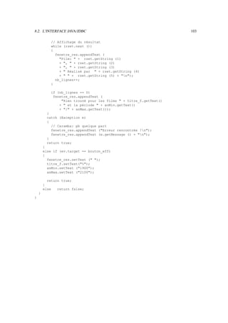 8.2. L’INTERFACE JAVA/JDBC                                           103

            // Affichage du résultat
            while (rset.next ())
            {
              fenetre_res.appendText (
                Film:  + rset.getString (1)
                + ,  + rset.getString (2)
                + ,  + rset.getString (3)
                +  Réalisé par  + rset.getString (4)
                +   + rset.getString (5) + n);
              nb_lignes++;
            }

            if (nb_lignes == 0)
             fenetre_res.appendText (
                 Rien trouvé pour les films  + titre_f.getText()
                +  et la période  + anMin.getText()
                + / + anMax.getText());
          }
          catch (Exception e)
          {
            // Caramba: pb quelque part
            fenetre_res.appendText (Erreur rencontrée !n);
            fenetre_res.appendText (e.getMessage () + n);
          }
          return true;
        }
        else if (ev.target == bouton_eff)
        {
          fenetre_res.setText ( );
          titre_f.setText(%);
          anMin.setText (1900);
          anMax.setText (2100);

          return true;
        }
        else   return false;
    }
}
 