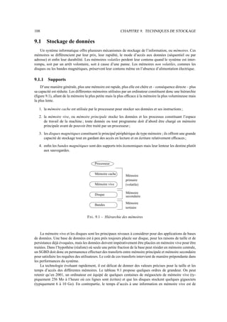 108                                                        CHAPITRE 9. TECHNIQUES DE STOCKAGE

9.1     Stockage de données
    Un système informatique offre plusieurs mécanismes de stockage de l’information, ou mémoires. Ces
mémoires se différencient par leur prix, leur rapidité, le mode d’accès aux données (séquentiel ou par
adresse) et enﬁn leur durabilité. Les mémoires volatiles perdent leur contenu quand le système est inter-
rompu, soit par un arrêt volontaire, soit à cause d’une panne. Les mémoires non volatiles, commes les
disques ou les bandes magnétiques, préservent leur contenu même en l’absence d’alimentation électrique.

9.1.1    Supports
    D’une manière générale, plus une mémoire est rapide, plus elle est chère et – conséquence directe – plus
sa capacité est réduite. Les différentes mémoires utilisées par un ordinateur constituent donc une hiérarchie
(ﬁgure 9.1), allant de la mémoire la plus petite mais la plus efﬁcace à la mémoire la plus volumineuse mais
la plus lente.

   1. la mémoire cache est utilisée par le processeur pour stocker ses données et ses instructions ;

   2. la mémoire vive, ou mémoire principale stocke les données et les processus constituant l’espace
      de travail de la machine ; toute donnée ou tout programme doit d’abord être chargé en mémoire
      principale avant de pouvoir être traité par un processeur ;

   3. les disques magnétiques constituent le principal périphérique de type mémoire ; ils offrent une grande
      capacité de stockage tout en gardant des accès en lecture et en écriture relativement efﬁcaces ;

   4. enﬁn les bandes magnétiques sont des supports très économiques mais leur lenteur les destine plutôt
      aux sauvegardes.


                                         Processeur


                                         Mémoire cache        Mémoire
                                                              primaire
                                         Mémoire vive         (volatile)

                                                              Mémoire
                                         Disque
                                                              secondaire

                                                              Mémoire
                                         Bandes
                                                              tertiaire

                                    F IG . 9.1 – Hiérarchie des mémoires



     La mémoire vive et les disques sont les principaux niveaux à considérer pour des applications de bases
de données. Une base de données est à peu près toujours placée sur disque, pour les raisons de taille et de
persistance déjà évoquées, mais les données doivent impérativement être placées en mémoire vive pour être
traitées. Dans l’hypothèse (réaliste) où seule une petite fraction de la base peut résider en mémoire centrale,
un SGBD doit donc en permanence effectuer des transferts entre mémoire principale et mémoire secondaire
pour satisfaire les requêtes des utilisateurs. Le coût de ces transferts intervient de manière prépondante dans
les performances du système.
     La technologie évoluant rapidement, il est délicat de donner des valeurs précises pour la taille et les
temps d’accès des différentes mémoires. Le tableau 9.1 propose quelques ordres de grandeur. On peut
retenir qu’en 2001, un ordinateur est équipé de quelques centaines de mégaoctets de mémoire vive (ty-
piquement 256 Mo à l’heure où ces lignes sont écrites) et que les disques stockent quelques gigaoctets
(typiquement 6 à 10 Go). En contrepartie, le temps d’accès à une information en mémoire vive est de
 