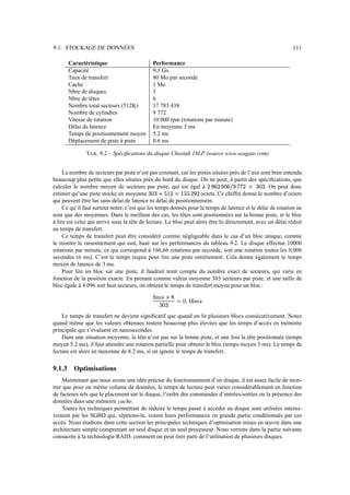 9.1. STOCKAGE DE DONNÉES                                                                                                  111

        Caractéristique                      Performance
        Capacité                             9,1 Go
        Taux de transfert                    80 Mo par seconde
        Cache                                1 Mo
        Nbre de disques                      3
        Nbre de têtes                        6
        Nombre total secteurs (512K)         17 783 438
        Nombre de cylindres                  9 772
        Vitesse de rotation                  10 000 rpm (rotations par minute)
        Délai de latence                     En moyenne 3 ms
        Temps de positionnement moyen        5.2 ms
        Déplacement de piste à piste         0.6 ms

               TAB . 9.2 – Spéciﬁcations du disque Cheetah 18LP (source www.seagate.com)


     Le nombre de secteurs par piste n’est pas constant, car les pistes situées près de l’axe sont bien entendu
beaucoup plus petite que elles situées près du bord du disque. On ne peut, à partir des spéciﬁcations, que
                                                                          s gr          s          s          r
calculer le nombre moyen de secteurs par piste, qui est égal à                   d ei        Ve8
                                                                                            h i . On peut donc
                                                                                                       Y IY        eeup
                                                                                                                  d 8 d
                                                       r            Ier
                                                                   r s
estimer qu’une piste stocke en moyenne      €ywIed
                                           6 x v d 8        e`7p
                                                           x x 6    octets. Ce chiffre donne le nombre d’octets
qui peuvent être lus sans délai de latence ni délai de positionnement.
     Ce qu’il faut surtout noter, c’est que les temps donnés pour le temps de latence et le délai de rotation ne
sont que des moyennes. Dans le meilleur des cas, les têtes sont positionnées sur la bonne piste, et le bloc
à lire est celui qui arrive sous la tête de lecture. Le bloc peut alors être lu directement, avec un délai réduit
au temps de transfert.
     Ce temps de transfert peut être considéré comme négligeable dans le cas d’un bloc unique, comme
le montre le raisonnement qui suit, basé sur les performances du tableau 9.2. Le disque effectue 10000
rotations par minute, ce qui correspond à 166,66 rotations par seconde, soit une rotation toutes les 0,006
secondes (6 ms). C’est le temps requis pour lire une piste entièrement. Cela donne également le temps
moyen de latence de 3 ms.
     Pour lire un bloc sur une piste, il faudrait tenir compte du nombre exact de secteurs, qui varie en
fonction de la position exacte. En prenant comme valeur moyenne 303 secteurs par piste, et une taille de
bloc égale à 4 096 soit huit secteurs, on obtient le temps de transfert moyen pour un bloc :

                                              „ƒyei
                                             b v ‚ 
                                                            ˆ‡GG€…p
                                                           ‚  i 6 † 8
                                                 eed
                                                d 8

    Le temps de transfert ne devient signiﬁcatif que quand on lit plusieurs blocs consécutivement. Notez
quand même que les valeurs obtenues restent beaucoup plus élevées que les temps d’accès en mémoire
principale qui s’évaluent en nanosecondes.
    Dans une situation moyenne, la tête n’est pas sur la bonne piste, et une fois la tête positionnée (temps
moyen 5.2 ms), il faut attendre une rotation partielle pour obtenir le bloc (temps moyen 3 ms). Le temps de
lecture est alors en moyenne de 8.2 ms, si on ignore le temps de transfert.

9.1.3     Optimisations
    Maintenant que nous avons une idée précise du fonctionnement d’un disque, il est assez facile de mon-
trer que pour un même volume de données, le temps de lecture peut varier considérablement en fonction
de facteurs tels que le placement sur le disque, l’ordre des commandes d’entrées/sorties ou la présence des
données dans une mémoire cache.
    Toutes les techniques permettant de réduire le temps passé à accéder au disque sont utilisées intensi-
vement par les SGBD qui, répétons-le, voient leurs performances en grande partie conditionnés par ces
accès. Nous étudions dans cette section les principales techniques d’optmisation mises en œuvre dans une
architecture simple comprenant un seul disque et un seul processeur. Nous verrons dans la partie suivante
consacrée à la technologie RAID, comment on peut tirer parti de l’utilisation de plusieurs disques.
 