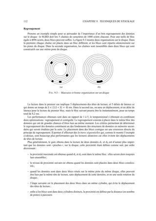 112                                                                       CHAPITRE 9. TECHNIQUES DE STOCKAGE

Regroupement
    Prenons un exemple simple pour se persuader de l’importance d’un bon regroupement des données
sur le disque : le SGBD doit lire 5 chaînes de caractères de 1000 octets chacune. Pour une taille de bloc
égale à 4096 octets, deux blocs peuvent sufﬁre. La ﬁgure 9.3 montre deux organisations sur le disque. Dans
la première chaque chaîne est placée dans un bloc différent, et les blocs sont répartis aléatoirement sur
les pistes du disque. Dans la seconde organisation, les chaînes sont rassemblés dans deux blocs qui sont
consécutifs sur une même piste du disque.




                                           (a)                                           (b)

                           F IG . 9.3 – Mauvaise et bonne organisation sur un disque



    La lecture dans le premier cas implique 5 déplacements des têtes de lecture, et 5 délais de latence ce
                                    “ ”r
qui donne un temps de      €‘‰x
                          ’ x E v           ms. Dans le second cas, on aura un déplacement, et un délai de
                                            —–g•d
                                           6 f p P
latence pour la lecture du premier bloc, mais le bloc suivant pourra être lu instantanément, pour un temps
total de 8,2 ms.
    Les performances obtenues sont dans un rapport de 1 à 5, le tempsminimal s’obtenant en combinant
deux optimisations : regroupement et contiguïté. Le regroupement consiste à placer dans le même bloc des
données qui ont de grandes chances d’êtres lues au même moment. Les critères permettant de déterminer
le regroupement des données constituent un des fondements des structures de données en mémoire secon-
daire qui seront étudiées par la suite. Le placement dans des blocs contigus est une extension directe du
principe de regroupement. Il permet d’effectuer des lectures séquentielles qui, comme le montre l’exemple
ci-dessus, sont beaucoup plus performantes que les lectures aléatoires car elles évitent des déplacements
de têtes de lecture.
    Plus généralement, le gain obtenu dans la lecture de deux données         et    est d’autant plus impor-
                                                                                           ˜       ˜
                                                                                               U       H
tant que les données sont proches , sur le disque, cette proximité étant déﬁnie comme suit, par ordre
                              33             44
décroissant :

      – la proximité maximale est obtenue quand      ˜       et   ˜       sont dans le même bloc : elles seront alors toujours
                                                         U            H
        lues ensembles ;

      – le niveau de proximité suivant est obtenu quand les données sont placées dans deux blocs consécu-
        tifs ;

      – quand les données sont dans deux blocs situés sur la même piste du même disque, elles peuvent
        être lues par la même tête de lecture, sans déplacement de cette dernière, et en une seule rotation du
        disque ;

      – l’étape suivante est le placement des deux blocs dans un même cylindre, qui évite le déplacement
        des têtes de lecture ;

      – enﬁn si les blocs sont dans deux cylindres distincts, la proximité est déﬁnie par la distance (en nombre
        de pistes) à parcourir.
 