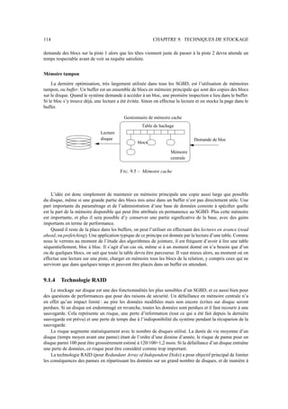114                                                        CHAPITRE 9. TECHNIQUES DE STOCKAGE

demande des blocs sur la piste 1 alors que les têtes viennent juste de passer à la piste 2 devra attende un
temps respectable avant de voir sa requête satisfaite.


Mémoire tampon

    La dernière optimisation, très largement utilisée dans tous les SGBD, est l’utilisation de mémoires
tampon, ou buffer. Un buffer est un ensemble de blocs en mémoire principale qui sont des copies des blocs
sur le disque. Quand le système demande à accéder à un bloc, une première inspection a lieu dans le buffer.
Si le bloc s’y trouve déjà, une lecture a été évitée. Sinon on effectue la lecture et on stocke la page dans le
buffer.

                                           Gestionnaire de mémoire cache
                                                     Table de hachage
                              Lecture
                              disque                                             Demande de bloc
                                                   blocs

                                                                    Mémoire
                                                                    centrale

                                         F IG . 9.5 – Mémoire cache



    L’idée est donc simplement de maintenir en mémoire principale une copie aussi large que possible
du disque, même si une grande partie des blocs mis ainsi dans un buffer n’est pas directement utile. Une
part importante du paramétrage et de l’administration d’une base de données consiste à spéciﬁer quelle
est la part de la mémoire disponible qui peut être attribuée en permanence au SGBD. Plus cette mémoire
est importante, et plus il sera possible d’y conserver une partie signiﬁcative de la base, avec des gains
importants en terme de performance.
    Quand il reste de la place dans les buffers, on peut l’utiliser en effectuant des lectures en avance (read
ahead, ou prefetching). Une application typique de ce principe est donnée par la lecture d’une table. Comme
nous le verrons au moment de l’étude des algorithmes de jointure, il est fréquent d’avoir à lire une table
séquentiellement, bloc à bloc. Il s’agit d’un cas où, même si à un moment donné on n’a besoin que d’un
ou de quelques blocs, on sait que toute la table devra être parcourue. Il vaut mieux alors, au moment où on
effectue une lecture sur une piste, charger en mémoire tous les blocs de la relation, y compris ceux qui ne
serviront que dans quelques temps et peuvent être placés dans un buffer en attendant.


9.1.4    Technologie RAID
    Le stockage sur disque est une des fonctionnalités les plus sensibles d’un SGBD, et ce aussi bien pour
des questions de performances que pour des raisons de sécurité. Un défaillance en mémoire centrale n’a
en effet qu’un impact limité : au pire les données modiﬁées mais non encore écrites sur disque seront
perdues. Si un disque est endommagé en revanche, toutes les données sont perdues et il faut recourir à une
sauvegarde. Cela représente un risque, une perte d’information (tout ce qui a été fait depuis la dernière
sauvegarde est prévu) et une perte de temps due à l’indisponibilité du système pendant la récuparion de la
sauvegarde.
    Le risque augmente statistiquement avec le nombre de disques utilisé. La durée de vie moyenne d’un
disque (temps moyen avant une panne) étant de l’ordre d’une dizaine d’année, le risque de panne pour un
disque parmi 100 peut être grossièrement estimé à 120/100=1,2 mois. Si la défaillance d’un disque entraîne
une perte de données, ce risque peut être considéré comme trop important.
    La technologie RAID (pour Redundant Array of Independent Disks) a pour objectif principal de limiter
les conséquences des pannes en répartissant les données sur un grand nombre de disques, et de manière à
 