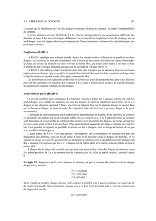 9.1. STOCKAGE DE DONNÉES                                                                                   115

s’assurer que la défaillance de l’un des disques n’entraîne ni perte de données, ni même l’indisponibilité
du système.
    Il existe plusieurs niveaux RAID (de 0 à 6), chacun correspondant à une organisation différente des
données et donc à des caractéristiques différentes. Le niveau 0 est simplement celui du stockage sur un
seul disque, avec les risques discutés précédemment. Nous présentons ci-dessous les caractéristiques des
principaux niveaux.

Duplication (RAID 1)
     Le RAID 1 applique une solution brutale : toutes les entrées/sorties s’effectuent en parallèle sur deux
disques. Les écritures ne sont pas simultanées aﬁn d’éviter qu’une panne électrique ne vienne interrompre
les têtes de lecture au moment où elles écrivent le même bloc, qui serait alors perdu. L’écriture a donc
d’abord lieu sur le disque principal, puisque sur le second (dit disque miroir ).
                                                                               33                   44
     Le RAID 1 est coûteux puisqu’il nécessite deux fois plus d’espace que de données. Il permet certaines
optimisations en lecture : par exemple la demande d’accès à un bloc peut être être transmise au disque dont
la tête de lecture est la plus proche de la piste contenant le bloc.
     Les performances sont également améliorées en écriture car deux demandes de deux processus distincts
peuvent être satisfaites en parallèle. En revanche il n’y a pas d’amélioration du taux de transfert puisque
les données ne sont pas réparties sur les disques.

Répartition et parité (RAID 4)
     Ce niveau combine deux techniques. La première consiste à traiter les disques comme un seul très
                                                                                            ™
grand disque, et à répartir les données sur tous les disques. L’unité de répartition est le bloc. Si on a 4
disques et des données occupant 5 blocs, on écrira le premier bloc sur le premier disque, le second bloc
sur le deuxième disque, et ainsi de suite. Le cinquième bloc est écrit sur le premier disque et le cycle
recommence.
     L’avantage de cette répartition est d’améliorer les performances en lecture. Si un seul bloc de données
est demandé, une lecture sur un des disques sufﬁra. Si en revanche les 2, 3 ou 4 premiers blocs de données
sont demandés, il sera possible de combiner des lectures sur l’ensemble des disques. Le temps de réponse
est alors celui d’un lecture d’un seul bloc. Plus généralement, quand de très larges volumes doivent être
lus, il est possible de répartir en parallèle la lecture sur les disques, avec un temps de lecture divisé par
                                                                  ™
™ , et un débit multiplié par .
                            ™
     L’autre aspect du RAID 4 est une gestion intelligente de la redondance en stockant non pas une
                                                  33                      44
duplication des données, mais un bit de parité. L’idée est la suivante : pour disques de données, on va
                                                                                                ™
ajouter un disque de contrôle qui permettra de récupérer les données en cas de défaillance de l’un (un seul)
                                         “
des disques. On suppose que les
    ™                                ™       6disques ont la même taille et la même structure (taille de blocs,
pistes, etc).
     À chaque bit du disque de contrôle peuvent donc être associés les bits des disques de données situés
                                                                                        ™
à la même position. Si il y a un nombre pair de 1 parmi ces bit, le bit de parité vaudra 1, sinon il vaudra
                                                                      ™
0.

Exemple 9.1 Supposons qu’il y ait 3 disques de données, et que le contenu du premier octet de chaque
disque soit le suivant :

                                                 D1: 11110000
                                                 D2: 10101010
                                                 D3: 00110011

Alors il sufﬁt de prendre chaque colonne et de compter le nombre de 1 dans la colonne. La valeur du bit
                                                                                    ê
                     r                                        r
de parité est c„qê
             ˜ g     . Pour la première colonne on a  p hê, et le bit de parité vaut 0. Voici le premier octet
du disque de contrôle.

                                                 DC: 01101001
 