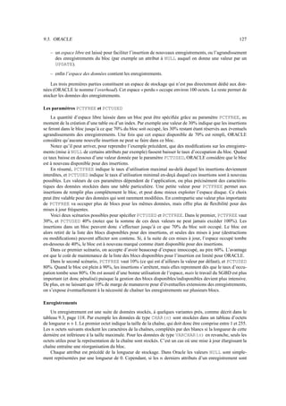 9.3. ORACLE                                                                                                 127

    – un espace libre est laissé pour faciliter l’insertion de nouveaux enregistrements, ou l’agrandissement
      des enregistrements du bloc (par exemple un attribut à NULL auquel on donne une valeur par un
      UPDATE).
    – enﬁn l’espace des données contient les enregistrements.

    Les trois premières parties constituent un espace de stockage qui n’est pas directement dédié aux don-
nées (ORACLE le nomme l’overhead). Cet espace « perdu » occupe environ 100 octets. Le reste permet de
stocker les données des enregistrements.

Les paramètres PCTFREE et PCTUSED
    La quantité d’espace libre laissée dans un bloc peut être spéciﬁée grâce au paramètre PCTFREE, au
moment de la création d’une table ou d’un index. Par exemple une valeur de 30% indique que les insertions
se feront dans le bloc jusqu’à ce que 70% du bloc soit occupé, les 30% restant étant réservés aux éventuels
agrandissements des enregistrements. Une fois que cet espace disponible de 70% est rempli, ORACLE
considère qu’aucune nouvelle insertion ne peut se faire dans ce bloc.
    Notez qu’il peut arriver, pour reprendre l’exemple précédent, que des modiﬁcations sur les enregistre-
ments (mise à NULL de certains attributs par exemple) fassent baisser le taux d’occupation du bloc. Quand
ce taux baisse en dessous d’une valeur donnée par le paramètre PCTUSED, ORACLE considère que le bloc
est à nouveau disponible pour des insertions.
    En résumé, PCTFREE indique le taux d’utilisation maximal au-delà duquel les insertions deviennent
interdites, et PCTUSED indique le taux d’utilisation minimal en-deçà duquel ces insertions sont à nouveau
possibles. Les valeurs de ces paramètres dépendent de l’application, ou plus précisément des caractéris-
tiques des données stockées dans une table particulière. Une petite valeur pour PCTFREE permet aux
insertions de remplir plus complètement le bloc, et peut donc mieux exploiter l’espace disque. Ce choix
peut être valable pour des données qui sont rarement modiﬁées. En contrepartie une valeur plus importante
de PCTFREE va occuper plus de blocs pour les mêmes données, mais offre plus de ﬂexibilité pour des
mises à jour fréquentes.
    Voici deux scénarios possibles pour spéciﬁer PCTUSED et PCTFREE. Dans le premier, PCTFREE vaut
30%, et PCTUSED 40% (notez que la somme de ces deux valeurs ne peut jamais excéder 100%). Les
insertions dans un bloc peuvent donc s’effectuer jusqu’à ce que 70% du bloc soit occupé. Le bloc est
alors retiré de la liste des blocs disponibles pour des insertions, et seules des mises à jour (destructions
ou modiﬁcations) peuvent affecter son contenu. Si, à la suite de ces mises à jour, l’espace occupé tombe
en-dessous de 40%, le bloc est à nouveau marqué comme étant disponible pour des insertions.
    Dans ce premier scénario, on accepte d’avoir beaucoup d’expace innoccupé, au pire 60%. L’avantage
est que le coût de maintenance de la liste des blocs disponibles pour l’insertion est limité pour ORACLE.
    Dans le second scénario, PCTFREE vaut 10% (ce qui est d’ailleurs la valeur par défaut), et PCTUSED
80%. Quand le bloc est plein à 90%, les insertions s’arrêtent, mais elles reprennent dès que le taux d’occu-
pation tombe sous 80%. On est assuré d’une bonne utilisation de l’espace, mais le travail du SGBD est plus
important (et donc pénalisé) puisque la gestion des blocs disponibles/indisponibles devient plus intensive.
De plus, en ne laissant que 10% de marge de manœuvre pour d’éventuelles extensions des enregistrements,
on s’expose éventuellement à la nécessité de chaîner les enregistrements sur plusieurs blocs.

Enregistrements
    Un enregistrement est une suite de données stockés, à quelques variantes près, comme décrit dans le
tableau 9.3, page 118. Par exemple les données de type CHAR(n) sont stockées dans un tableau d’octets
                 “
de longueur  ™     . Le premier octet indique la taille de la chaîne, qui doit donc être comprise entre 1 et 255.
                     6
Les octets suivants stockent les caractères de la chaînes, complétés par des blancs si la longueur de cette
    ™
dernière est inférieure à la taille maximale. Pour les données de type VARCHAR(n) en revanche, seuls les
octets utiles pour la représentation de la chaîne sont stockés. C’est un cas où une mise à jour élargissant la
chaîne entraîne une réorganisation du bloc.
    Chaque attribut est précédé de la longueur de stockage. Dans Oracle les valeurs NULL sont simple-
ment représentées par une longueur de 0. Cependant, si les derniers attributs d’un enregistrement sont
                                                                ™
 