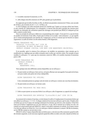 130                                                        CHAPITRE 9. TECHNIQUES DE STOCKAGE

   3. le nombre maximal d’extensions, ici 20 ;
   4. enﬁn chaque nouvelle extension est 20% plus grande que la précédente.

    En supposant que la taille d’un bloc est 4K, on obtient une première extension de 25 blocs, une seconde
                                          r          r
de 10 blocs, une troisième de    e%FG6
                                † 6 v 8       6blocs, etc.
                                                “p
    Le fait d’indiquer une taille maximale permet de contrôler que l’espace ne sera pas utilisé sans limite,
et sans contrôle de l’administrateur. En contrepartie, ce dernier doit être prêt à prendre des mesures pour
répondre aux demandes des utilisateurs quand des messages sont produits par ORACLE indiquant qu’une
table a atteint sa taille limite.
    Voici un exemple de tablespace déﬁni avec un paramétrage plus souple : d’une part il n’y a pas de limite
au nombre d’extensions d’une table, d’autre part le ﬁchier est en mode auto-extension , ce qui signiﬁe
                                                                           33               44
qu’il s’étend automatiquement, par tranches de 5 mégaoctets, au fur et à mesure que les besoins en espace
augmentent. La taille du ﬁchier est elle-même limitée à 500 mégaoctets.

CREATE TABLESPACE TB2
   DATAFILE ’fichierTB2.dat’ SIZE 2M
   AUTOEXTEND ON NEXT 5M MAXSIZE 500M
   DEFAULT STORAGE (INITIAL 128K NEXT 128K MAXEXTENTS UNLIMITED);

    Il est possible, après la création d’un tablespace, de modiﬁer ses paramètres, étant entendu que la
modiﬁcation ne s’applique pas aux tables existantes mais à celles qui vont être créées. Par exemple on peut
modiﬁer le tablespace TB1 pour que les extensions soient de 100K, et le nombre maximal d’extensions
porté à 200.

   ALTER TABLESPACE TB1
      DEFAULT STORAGE (
       NEXT 100K
        MAXEXTENTS 200);

      Voici quelque-unes des différentes actions disponibles sur un tablespace :

   1. On peut mettre un tablespace hors-service, soit pour effectuer une sauvegarde d’une partie de la base,
      soit pour rendre cette partie de la base indisponible.

        ALTER TABLESPACE TB1 OFFLINE;

        Cette commande permet en quelque sorte de traiter un tablespace comme une sous-base de données.
   2. On peut mettre un tablespace en lecture seule.

        ALTER TABLESPACE TB1 READ ONLY;

   3. Enﬁn on peut ajouter un nouveau ﬁchier à un tablespace aﬁn d’augmenter sa capacité de stockage.

        ALTER TABLESPACE ADD DATAFILE ’fichierTB1-2.dat’ SIZE 300 M;

    Au moment de la création d’une base, on doit donner la taille et l’emplacement d’un premier ﬁchier qui
sera affecté au tablespace SYSTEM. À chaque création d’un nouveau tablespace par la suite, il faudra créer
un ﬁchier qui servira d’espace de stockage initial pour les données qui doivent y être stockées. Il faut bien
noter qu’un ﬁchier n’appartient qu’à un seul tablespace, et que, dès le moment où ce ﬁchier est créé, son
contenu est exlusivement géré par ORACLE, même si une partie seulement est utilisée. En d’autres termes
il ne faut pas affecter un ﬁchier de 1 Go à un tablespace destiné seulement à contenir 100 Mo de données,
car les 900 Mo restant ne servent alors à rien.
    ORACLE utilise l’espace disponible dans un ﬁchier pour y créer de nouvelles extensions quand la taille
des données augmente, ou de nouveaux segments quand des tables ou index sont créés. Quand un ﬁchier est
 