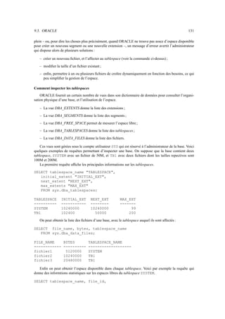 9.3. ORACLE                                                                                             131

plein – ou, pour dire les choses plus précisément, quand ORACLE ne trouve pas assez d’espace disponible
pour créer un nouveau segment ou une nouvelle extension –, un message d’erreur avertit l’administrateur
qui dispose alors de plusieurs solutions :

   – créer un nouveau ﬁchier, et l’affecter au tablespace (voir la commande ci-dessus) ;
   – modiﬁer la taille d’un ﬁchier existant ;
   – enﬁn, permettre à un ou plusieurs ﬁchiers de croître dynamiquement en fonction des besoins, ce qui
     peu simpliﬁer la gestion de l’espace.

Comment inspecter les tablespaces
    ORACLE fournit un certain nombre de vues dans son dictionnaire de données pour consulter l’organi-
sation physique d’une base, et l’utilisation de l’espace.

   – La vue DBA_EXTENTS donne la liste des extensions ;
   – La vue DBA_SEGMENTS donne la liste des segments ;
   – La vue DBA_FREE_SPACE permet de mesurer l’espace libre ;
   – La vue DBA_TABLESPACES donne la liste des tablespaces ;
   – La vue DBA_DATA_FILES donne la liste des ﬁchiers.

    Ces vues sont gérées sous le compte utilisateur SYS qui est réservé à l’administrateur de la base. Voici
quelques exemples de requêtes permettant d’inspecter une base. On suppose que la base contient deux
tablespace, SYSTEM avec un ﬁchier de 50M, et TB1 avec deux ﬁchiers dont les tailles repectives sont
100M et 200M.
    La première requête afﬁche les principales informations sur les tablespaces.
SELECT tablespace_name TABLESPACE,
   initial_extent INITIAL_EXT,
   next_extent NEXT_EXT,
   max_extents MAX_EXT
   FROM sys.dba_tablespaces;

TABLESPACE        INITIAL_EXT         NEXT_EXT            MAX_EXT
----------        -----------         --------            -------
SYSTEM            10240000            10240000                 99
TB1               102400                50000                 200
   On peut obtenir la liste des ﬁchiers d’une base, avec le tablespace auquel ils sont affectés :

SELECT file_name, bytes, tablespace_name
   FROM sys.dba_data_files;

FILE_NAME          BYTES            TABLESPACE_NAME
------------       ----------       -------------------
fichier1            5120000         SYSTEM
fichier2           10240000         TB1
fichier3           20480000         TB1

   Enﬁn on peut obtenir l’espace disponible dans chaque tablespace. Voici par exemple la requête qui
donne des informtions statistiques sur les espaces libres du tablespace SYSTEM.

SELECT tablespace_name, file_id,
 