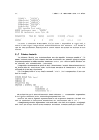 132                                                         CHAPITRE 9. TECHNIQUES DE STOCKAGE

   COUNT(*)    PIECES,
   MAX(blocks) MAXIMUM,
   MIN(blocks) MINIMUM,
   AVG(blocks) AVERAGE,
   SUM(blocks) TOTAL
   FROM sys.dba_free_space
WHERE tablespace_name = ’SYSTEM’
GROUP BY tablespace_name, file_id;

TABLESPACE            FILE_ID       PIECES         MAXIMUM          MINIMUM        AVERAGE          SUM
----------            -------       ------         -------          -------        -------        ------
SYSTEM                     1            2            2928              115         1521.5         3043

    SUM donne le nombre total de blocs libres, PIECES montre la fragmentation de l’espace libre, et
MAXIMUM donne l’espace contigu maximal. Ces informations sont utiles pour savoir s’il est possible de
créer des tables volumineuses pour lesquelles on souhaite réserver dès le départ une extension de taille
sufﬁsante.

9.3.3    Création des tables
    Tout utilisateur ORACLE ayant les droits sufﬁsants peut créer des tables. Notons que sous ORACLE la
notion d’utilisateur et celle de base de données sont liées : un utilisateur (avec des droits appropriés) dispose
d’un espace permettant de stocker des tables, et tout ordre CREATE TABLE effectué par cet utilisateur crée
une table et des index qui appartiennent à cet utilisateur.
    Il est possible, au moment où on spéciﬁe le proﬁl d’un utilisateur, d’indiquer dans quels tablespaces il
a le droit de placer des tables, de quel espace total il dispose sur chacun de ces tablespaces, et quel est le
tablespace par défaut pour cet utilisateur.
    Il devient alors possible d’inclure dans la commande CREATE TABLE des paramètres de stockage.
Voici un exemple :

CREATE TABLE Film (...)
PCTFREE 10
PCTUSED 40
TABLESPACE TB1
STORAGE ( INITIAL 50K
                    NEXT 50K
                    MAXEXTENTS 10
                    PCTINCREASE 25 );

    On indique donc que la table doit être stockée dans le tablespace TB1, et on remplace les paramètres
de stockage de ce tablespace par des paramètres spéciﬁques à la table Film.
    Par défaut une table est organisée séquentiellement sur une ou plusieurs extensions. Les index sur la
table sont stockés dans un autre segment, et font référence aux enregistrements grâce au ROWID.
    Il est également possible d’organiser sous forme d’un arbre, d’une table de hachage ou d’un regroupe-
ment cluster avec d’autres tables. Ces structures seront décrites dans le chapitre consacré à l’indexation.
 