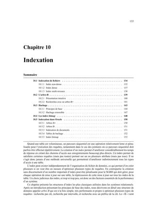 133




Chapitre 10

Indexation

Sommaire
         10.1 Indexation de ﬁchiers . . . . . . . . . . . . . . . . . . . . . . . . . . . . . . . . . . 134
              10.1.1 Index non-dense . . . . . . . . . . . . . . . . . . . . . . . . . . . . . . . . . . 135
              10.1.2 Index dense . . . . . . . . . . . . . . . . . . . . . . . . . . . . . . . . . . . . 137
              10.1.3 Index multi-niveaux . . . . . . . . . . . . . . . . . . . . . . . . . . . . . . . . 138
         10.2 L’arbre-B . . . . . . . . . . . . . . . . . . . . . . . . . . . . . . . . . . . . . . . . . 139
              10.2.1 Présentation intuitive . . . .   .   .   .   .   .   .   .   .   .   .   .   .   .   .   .   .   .   .   .   .   .   .   .   .   .   .   .        140
              10.2.2 Recherches avec un arbre-B+      .   .   .   .   .   .   .   .   .   .   .   .   .   .   .   .   .   .   .   .   .   .   .   .   .   .   .        141
         10.3 Hachage . . . . . . . . . . . . . . .   .   .   .   .   .   .   .   .   .   .   .   .   .   .   .   .   .   .   .   .   .   .   .   .   .   .   .        143
              10.3.1 Principes de base . . . . . .    .   .   .   .   .   .   .   .   .   .   .   .   .   .   .   .   .   .   .   .   .   .   .   .   .   .   .        144
              10.3.2 Hachage extensible . . . . . . . . . . . . . . . . . . . . . . . . . . . . . . . . 147
         10.4 Les index bitmap . . . . . . . . . . . . . . . . . . . . . . . . . . . . . . . . . . . . . 148
         10.5 Indexation dans Oracle . . . . . . . . . . . . . . . . . . . . . . . . . . . . . . . . . 150
               10.5.1 Arbres B+ . . . . . . . . . . . . . . . . . . . . . . . . . . . . . . . . . . . . . 150
               10.5.2 Arbres B . . . . . . . . . . . . . . . . . . . . . . . . . . . . . . . . . . . . . . 151
               10.5.3 Indexation de documents . . . . . . . . . . . . . . . . . . . . . . . . . . . . . 151
               10.5.4 Tables de hachage . . . . . . . . . . . . . . . . . . . . . . . . . . . . . . . . . 152
               10.5.5 Index bitmap . . . . . . . . . . . . . . . . . . . . . . . . . . . . . . . . . . . 153

    Quand une table est volumineuse, un parcours séquentiel est une opération relativement lente et péna-
lisante pour l’exécution des requêtes, notamment dans le cas des jointures où ce parcours séquentiel doit
parfois être effectué répétitivement. La création d’un index permet d’améliorer considérablement les temps
de réponse en créant des chemins d’accès aux enregistrements beaucoup plus directs. Un index permet de
satisfaire certaines requêtes (mais pas toutes) portant sur un ou plusieurs attributs (mais pas tous). Il ne
s’agit donc jamais d’une méthode universelle qui permettrait d’améliorer indistinctement tous les types
d’accès à une table.
    L’index peut exister indépendamment de l’organisation du ﬁchier de données, ce qui permet d’en créer
plusieurs si on veut être en mesure d’optimiser plusieurs types de requêtes. En contrepartie la création
sans discernement d’un nombre important d’index peut être pénalisante pour le SGBD qui doit gérer, pour
chaque opération de mise à jour sur une table, la répércussion de cette mise à jour sur tous les index de la
table. Un choix judicieux des index, ni trop ni trop peu, est donc un des facteurs essentiels de la performance
d’un système.
    Ce chapitre présente les structures d’index les plus classiques utilisées dans les systèmes relationnels.
Après un introduction présentant les principes de base des index, nous décrivons en détail une structure de
données appelée arbre-B qui est à la fois simple, très performante et propre à optimiser plusieurs types de
requêtes : recherche par clé, recherche par intervalle, et recherche avec un préﬁxe de la clé. Le B vient                                                         33     44
 