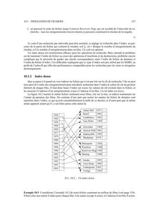 10.1. INDEXATION DE FICHIERS                                                                              137

   3. on parcourt la suite du ﬁchier jusqu’à trouver Reservoir Dogs qui est au-delà de l’intervalle de re-
      cherche, : tous les enregistrements trouvés durant ce parcours constituent le résultat de la requête.
                                                                                                            j


    Le coût d’une recherche par intervalle peut être assimilé, si néglige la recherche dans l’index, au par-
cours de la partie du ﬁchier qui contient le résultat, soit , où désigne le nombre d’enregistrements du
                                                            Ÿ    ¡
résultat, et le nombre d’enregistrements dans un bloc. Ce coût est optimal.
           ¢
    Un index dense est extrêmement efﬁcace pour les opérations de recherche. Bien entendu le problème
est de maintenir l’ordre du ﬁchier au cours des opérations d’insertions et de destructions, problème encore
compliqué par la nécessité de garder une étroite correspondance entre l’ordre du ﬁchier de données et
l’ordre du ﬁchier d’index. Ces difﬁcultés expliquent que ce type d’index soit peu utilisé par les SGBD, au
proﬁt de l’arbre-B qui offre des performances comparables pour les recherches par clé, mais se réorganise
dynamiquement.

10.1.2    Index dense
     Que se passe-t-il quand on veut indexer un ﬁchier qui n’est pas trié sur la clé de recherche ? On ne peut
tirer parti de l’ordre des enregistrements pour introduire seulement dans l’index la valeur de clé du premier
élément de chaque bloc. Il faut donc baser l’index sur toutes les valeurs de clé existant dans le ﬁchier, et
les associer à l’adresse d’un enregistrement, et pas à l’adresse d’un bloc. Un tel index est dense.
     La ﬁgure 10.2 montre le même ﬁchier contenant seize ﬁlms, trié sur le titre, et indexé maintenant sur
l’année de parution des ﬁlms. On constate d’une part que toutes les années du ﬁchier de données sont
reportées dans l’index, ce qui accroît considérablement la taille de ce dernier, et d’autre part que la même
année apparaît autant qu’il y a de ﬁlms parus cette année là.

                                                          Annie Hall   1977 ......
                                                          Brazil       1984 ...
                             1926
                                                          Casablanca   1942 ...
                             1942
                                                          Easy Rider   1969 ...
                             1958
                             1960                         Greystoke     1984   ...
                             1969                         Jurassic Park 1992   ...
                             1977                         Impitoyable 1992     ...
                             1979                         Manhattan 1979       ...
                             1980
                             1984                        Metropolis     1926   ...
                             1984                        Psychose       1960   ...
                             1990                        Reservoir Dogs 1992   ...
                             1992                        Shining       1980    ...
                             1992
                                                          Smoke        1995    ...
                             1992
                                                          Twin Peaks   1990    ...
                             1995
                                                          Undergroun   1995    ...
                             1995
                                                          Vertigo      1958    ...


                                        F IG . 10.2 – Un index dense




Exemple 10.5 Considérons l’exemple 10.2 de notre ﬁchier contenant un million de ﬁlms (voir page 134).
Il faut créer une entrée d’index pour chaque ﬁlm. Une année occupe 4 octets, et l’adresse d’un bloc 8 octets.
 