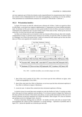 140                                                                             CHAPITRE 10. INDEXATION

suit nous supposons que le ﬁchier des données stocke séquentiellement les enregistrements dans l’ordre de
leur création et donc indépendamment de tout ordre lexicographique ou numérique sur l’un des attributs.
Notre présentation est essentiellement consacrée à la variante de l’arbre-B dite « l’arbre-B+ ».


10.2.1          Présentation intuitive
     La ﬁgure 10.4 montre un arbre-B+ indexant notre collection de 16 ﬁlms. L’index est organisé en blocs
de taille égale, ce qui ajoute une souplesse supplémentaire à l’organisation en niveaux étudiées précédem-
ment. En pratique un bloc peut contenir un assez grand nombre de titres de ﬁlms, mais pour la clarté de
l’illustration nous supposerons que l’on peut stocker au plus 4 titres dans un bloc. Notons qu’au sein d’un
même bloc, les titres sont triés par ordre lexicographique.
     Les blocs sont chaînés entre eux de manière à créer une structure arborescente qui, dans notre exemple,
comprend deux niveaux. Le premier niveau consiste en un seul bloc, la racine de l’arbre. Il contient 3 titres
et 4 chaînages vers 4 blocs du second niveau. L’arbre est construit de telle manière que les titres des ﬁlms
dans ces 4 blocs sont organisés de la manière suivante.

                                           Easy Rider Manhattan Shining
      Index




                  Annie Hall           Greystoke          Metropolis            Smoke
                  Brazil               Impitoyable        Psychose              Twin Peaks
                  Casablanca           Jurassic Park      Reservoir Dogs        Underground
                  Easy Rider           Manhattan          Shining               Vertigo




                Vertigo 1958 Brazil 1984 Twin Peaks 1990 Underground 1995 Easy Rider 1969 Psychose 1960
      Données




                      Greystoke 1984    Shining 1980 Annie Hall 1977 Jurassic Park 1992 Metropolis 1926


                      Manhattan 1979 Reservoir Dogs 1992 Impitoyable 1992 Casablanca 1942 Smoke 1995


                         F IG . 10.4 – Le ﬁchier des ﬁlms, avec un index unique sur le titre.




   1. dans le bloc situé à gauche de Easy Rider, on ne trouve que des titres inférieurs ou égaux, selon
      l’ordre lexicographique, à Easy Rider ;

   2. dans le bloc situé entre Easy Rider et Manhattan, on ne trouve que des titres strictement supérieurs à
      Easy Rider et inférieurs ou égaux à Manhattan ;

   3. et ainsi de suite : le dernier bloc contient des titres strictement supérieurs à Shining.

    Le dernier niveau (le second dans notre exemple) est celui des feuilles de l’arbre. Il constitue un index
dense alors que les niveaux supérieurs sont non-denses. À ce niveau on associe à chaque titre l’adresse du
ﬁlm dans le ﬁchier des données. Étant donné cette adresse, on peut accéder directement au ﬁlm sans avoir
besoin d’effectuer un parcours séquentiel sur le ﬁchier de données. Dans la ﬁgure 10.4, nous ne montrons
que quelques-uns de ces chaînages (index, données).
    Il existe un deuxième chaînage dans un arbre-B+ : les feuilles sont liées entre elles en suivant l’ordre
lexicographique des valeurs qu’elles contiennent. Ce second chaînage – représenté en pointillés dans la
ﬁgure 10.4 – permet de répondre aux recherches par intervalle.
 
