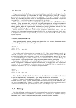 10.3. HACHAGE                                                                                              143

    On parcourt ensuite les feuilles en suivant le chaînage indiqué en pointillés dans la ﬁgure 10.5. On
accède ainsi successivement aux valeurs 1969, 1977 (dans la troisième feuille) puis 1979. Arrivé à ce
point, on sait que toutes les valeurs suivantes seront supérieures à 1979 et qu’il n’existe donc pas de ﬁlm
paru en 1975 dans la base de données. Toutes les adresses des ﬁlms constituant le résultat de la requête ont
été récupérées : il reste à lire les enregistrements dans le ﬁchier des données.
    C’est ici que les choses se gâtent : jusqu’à présent chaque lecture d’un bloc de l’index ramenait un
ensemble d’entrées pertinentes pour la recherche. Autrement dit on bénéﬁciait du « bon » regroupement
des entrées : les clés de valeurs proches – donc susceptibles d’être recherchées ensembles – sont proches
dans la structure. Dès qu’on accède au ﬁchier de données ce n’est plus vrai puisque ce ﬁchier n’est pas
organisé de manière à regrouper les enregistrements ayant des valeurs de clé proches.
    Dans le pire des cas, comme nous l’avons souligné déjà pour les index simples, il peut y avoir une
lecture de bloc pour chaque lecture d’un enregistrement. L’accès aux données est alors de loin la partie
la plus pénalisante de la recherche par intervalle, tandis que le parcours de l’arbre-B+ peut être considéré
comme néligeable.


Recherche avec un préﬁxe de la clé

    Enﬁn l’arbre-B+ est utile pour une recherche avec un préﬁxe de la clé : il s’agit en fait d’une variante
des recherches par intervalle. Prenons l’exemple suivant :

SELECT *
FROM Film
WHERE titre LIKE ’M%’

    On veut donc tous les ﬁlms dont le titre commence par ’M’. Cela revient à faire une recherche par
intervalle sur toutes les valeurs comprises, selon l’ordre lexicographique, entre le ’M’ (compris) et le ’N’
(exclus). Avec l’index, l’opération consiste à effectuer une recherche par clé avec la lettre ’M’, qui mène
à la seconde feuille (ﬁgure 10.4) dans laquelle on trouve le ﬁlm Manhattan. En suivant le chaînage des
feuilles on trouve le ﬁlm Metropolis, puis Psychose qui indique que la recherche est terminée.
    Le principe est généralisable à toute recherche qui peut s’appuyer sur la relation d’ordre qui est à la
base de la construction d’un arbre-B+. En revanche une recherche sur un sufﬁxe de la clé ( tous les ﬁlms
                                                                                                ªª
terminant par ’S’ ) ou en appliquant une fonction ne pourra pas tirer parti de l’index et sera exécutée par
                   ««
un parcours séquentiel. C’est le cas par exemple de la requête suivante :

SELECT *
FROM Film
WHERE titre LIKE ’%e’

    Ici on cherche tous les ﬁlms dont le titre se ﬁnit par ’e’. Ce critère n’est pas compatible avec la relation
d’ordre qui est à la base de la construction de l’arbre, et donc des recherches qu’il supporte.
    Le temps d’exécution d’une requête avec index peut s’avérer sans commune mesure avec celui d’une
recherche sans index, et il est donc très important d’être conscient des situations où le SGBD pourra effec-
tuer une recherche par l’index. Quand il y a un doute, on peut demander des informations sur la manière
dont la requête est exécutée (le plan d’exécution ) avec les outils de type « EXPLAIN ».
                                 ªª                  ««




10.3      Hachage
    Les tables de hachage sont des structures très couramment utilisées en mémoire centrale pour organiser
des ensembles et fournir un accès peformant à ses éléments. Nous commençons par rappeler les principes
du hachage avant d’étudier les spéciﬁcités apportées par le stockage en mémoire secondaire.
 