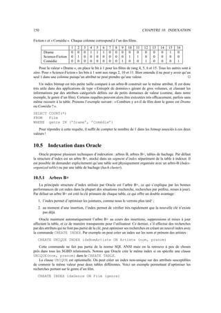 150                                                                           CHAPITRE 10. INDEXATION

Fiction » et « Comédie ». Chaque colonne correspond à l’un des ﬁlms.
                          1    2   3    4   5    6   7    8   9    10    11   12    13    14    15    16
       Drame              0    0   0    1   1    1   0    0   0    0      0    0     0     0     1     0
       Science-Fiction    0    1   0    0   0    0   0    0   0    1      1    0     0     0     0     0
       Comédie            0    0   0    0   0    0   0    0   1    0      0    1     0     0     0     1
    Pour la valeur « Drame », on place le bit à 1 pour les ﬁlms de rang 4, 5, 6 et 15. Tous les autres sont à
zéro. Pour « Science-Fiction » les bits à 1 sont aux rangs 2, 10 et 11. Bien entendu il ne peut y avoir qu’un
seul 1 dans une colonne puisqu’un attribut ne peut prendre qu’une valeur.                                     Î

    Un index bitmap est très petite taille comparé à un arbre-B construit sur le même attribut. Il est donc
très utile dans des applications de type « Entrepôt de données » gérant de gros volumes, et classant les
informations par des attributs catégoriels déﬁnis sur de petits domaines de valeur (comme, dans notre
exemple, le genre d’un ﬁlm). Certains requêtes peuvent alors être exécutées très efﬁcacement, parfois sans
même recourir à la table. Prenons l’exemple suivant : « Combien y a-t-il de ﬁlm dont le genre est Drame
ou Comédie ? ».
SELECT COUNT(*)
FROM   Film
WHERE genre IN (’Drame’, ’Comédie’)
    Pour répondre à cette requête, il sufﬁt de compter le nombre de 1 dans les bitmap associés à ces deux
valeurs !


10.5      Indexation dans Oracle
    Oracle propose plusieurs techniques d’indexation : arbres B, arbres B+, tables de hachage. Par défaut
la structure d’index est un arbre B+, stocké dans un segment d’index séparément de la table à indexer. Il
est possible de demander explicitement qu’une table soit physiquement organisée avec un arbre-B (Index-
organized table) ou par une table de hachage (hach cluster).

10.5.1     Arbres B+
    La principale structure d’index utilisée par Oracle est l’arbre B+, ce qui s’explique par les bonnes
performances de cet index dans la plupart des situations (recherche, recherches par préﬁxe, mises à jour).
Par défaut un arbre B+ est créé la clé primaire de chaque table, ce qui offre un double avantage :
   1. l’index permet d’optimiser les jointures, comme nous le verrons plus tard‘ ;
   2. au moment d’une insertion, l’index permet de vériﬁer très rapidement que la nouvelle clé n’existe
      pas déjà.
    Oracle maintient automatiquement l’arbre B+ au cours des insertions, suppressions et mises à jour
affectant la table, et ce de manière transparente pour l’utilisateur. Ce dernier, s’il effectue des recherches
par des attributs qui ne font pas partie de la clé, peut optimiser ses recherches en créant un nouvel index avec
la commande CREATE INDEX. Par exemple on peut créer un index sur les nom et prénom des artistes :
   CREATE UNIQUE INDEX idxNomArtiste ON Artiste (nom, prenom)
    Cette commande ne fait pas partie de la norme SQL ANSI mais on la retrouve à peu de choses
près dans tous les SGBD relationnels. Notons que Oracle crée le même index si on spéciﬁe une clause
UNIQUE(nom, prenom) dans le CREATE TABLE.
    La clause UNIQUE est optionnelle. On peut créer un index non-unique sur des attributs susceptibles
de contenir la même valeur pour deux tables différentes. Voici un exemple permettant d’optimiser les
recherches portant sur le genre d’un ﬁlm.
   CREATE INDEX idxGenre ON Film (genre)
 