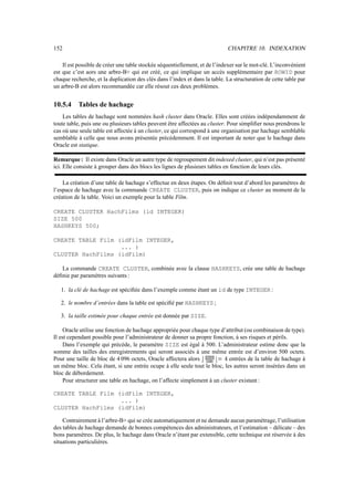 152                                                                                   CHAPITRE 10. INDEXATION

    Il est possible de créer une table stockée séquentiellement, et de l’indexer sur le mot-clé. L’inconvénient
est que c’est aors une arbre-B+ qui est créé, ce qui implique un accès supplémentaire par ROWID pour
chaque recherche, et la duplication des clés dans l’index et dans la table. La structuration de cette table par
un arbre-B est alors recommandée car elle résout ces deux problèmes.


10.5.4    Tables de hachage
    Les tables de hachage sont nommées hash cluster dans Oracle. Elles sont créées indépendamment de
toute table, puis une ou plusieurs tables peuvent être affectées au cluster. Pour simpliﬁer nous prendrons le
cas où une seule table est affectée à un cluster, ce qui correspond à une organisation par hachage semblable
semblable à celle que nous avons présentée précédemment. Il est important de noter que le hachage dans
Oracle est statique.

Remarque : Il existe dans Oracle un autre type de regroupement dit indexed cluster, qui n’est pas présenté
ici. Elle consiste à grouper dans des blocs les lignes de plusieurs tables en fonction de leurs clés.

    La création d’une table de hachage s’effectue en deux étapes. On déﬁnit tout d’abord les paramètres de
l’espace de hachage avec la commande CREATE CLUSTER, puis on indique ce cluster au moment de la
création de la table. Voici un exemple pour la table Film.

CREATE CLUSTER HachFilms (id INTEGER)
SIZE 500
HASHKEYS 500;

CREATE TABLE Film (idFilm INTEGER,
                   ... )
CLUSTER HachFilms (idFilm)

   La commande CREATE CLUSTER, combinée avec la clause HASHKEYS, crée une table de hachage
déﬁnie par paramètres suivants :

   1. la clé de hachage est spéciﬁée dans l’exemple comme étant un id de type INTEGER :

   2. le nombre d’entrées dans la table est spéciﬁé par HASHKEYS ;

   3. la taille estimée pour chaque entrée est donnée par SIZE.

     Oracle utilise une fonction de hachage appropriée pour chaque type d’attribut (ou combinaison de type).
Il est cependant possible pour l’administrateur de donner sa propre fonction, à ses risques et périls.
     Dans l’exemple qui précède, le paramètre SIZE est égal à 500. L’administrateur estime donc que la
somme des tailles des enregistrements qui seront associés à une même entrée est d’environ 500 octets.
                                                                           Õ
Pour une taille de bloc de 4 096 octets, Oracle affectera alors  Ó Ò ÑÔÐ
                                                                  |||—Ï    entrées de la table de hachage à
                                                                               ³ Ö½
                                                                   Ñ ¡Ñ
un même bloc. Cela étant, si une entrée ocupe à elle seule tout le bloc, les autres seront insérées dans un
bloc de débordement.
     Pour structurer une table en hachage, on l’affecte simplement à un cluster existant :

CREATE TABLE Film (idFilm INTEGER,
                   ... )
CLUSTER HachFilms (idFilm)

    Contrairement à l’arbre-B+ qui se crée automatiquement et ne demande aucun paramétrage, l’utilisation
des tables de hachage demande de bonnes compétences des administrateurs, et l’estimation – délicate – des
bons paramètres. De plus, le hachage dans Oracle n’étant par extensible, cette technique est réservée à des
situations particulières.
 