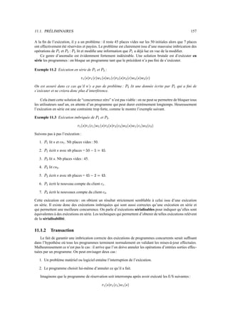 11.1. PRÉLIMINAIRES                                                                                                                                                                                                                     157

A la ﬁn de l’exécution, il y a un problème : il reste 45 places vides sur les 50 initiales alors que 7 places
ont effectivement été réservées et payées. Le problème est clairement issu d’une mauvaise imbrication des
opérations de    et    :    lit et modiﬁe une information que
                             æ Ú                 Ú        Ú        a déjà lue en vue de la modiﬁer.                                                                            æ Ú
                                                      Ì       Ì
    Ce genre d’anomalie est évidemment fortement indésirable. Une solution brutale est d’exécuter en
série les programmes : on bloque un programme tant que le précédent n’a pas ﬁni de s’exécuter.

Exemple 11.2 Exécution en série de                                                æ Ú     et   Ú                         :
                                                                                                             Ì

                                                                      §–‘‡§`è‡§GI`X9ècc»
                                                                     » ¯ ¬ ® æ é ¯ × ® æ é ¯ ¬ ® æ » ¯ × ® æ                                             §`è®
                                                                                                                                                        » ¯ ×               §G®
                                                                                                                                                                           é ¯ ¬          §`‘®
                                                                                                                                                                                         é ¯ ×            –®
                                                                                                                                                                                                         ¯ ¬
                                                                                                                                                  Ì                    Ì             Ì           Ì

On est assuré dans ce cas qu’il n’y a pas de problème :                                                                                                            Ú            lit une donnée écrite par                 æ Ú   qui a ﬁni de
                                                                                                                                                                           Ì
s’exécuter et ne créera donc plus d’interférence.

    Cela étant cette solution de “concurrence zéro” n’est pas viable : on ne peut se permettre de bloquer tous
les utilisateurs sauf un, en attente d’un programme qui peut durer extrèmement longtemps. Heureusement
l’exécution en série est une contrainte trop forte, comme le montre l’exemple suivant.

Exemple 11.3 Exécution imbriquée de                                                     æ tÚ   et                Ú                   .
                                                                                                                                 Ì

                                                                   X`‘eqX–9e`§`è‡c»
                                                                  » ¯ × ® æ é ¯ æ ¬ ® æ » ¯ × ® æ                                     §`‘®
                                                                                                                                     » ¯ ×       ¬ ‘®       é X¯            X™G‘IqX`‘®
                                                                                                                                                                           é ¯ æ ¬ ® æ é ¯ ×               ¬ ®       ¯
                                                                                                                             Ì               Ì          Ì              Ì                             Ì            Ì

Suivons pas à pas l’exécution :

   1.   æ šÚ    lit et×                    c–¬
                                          æ ×        . Nb places vides : 50.

   2.   æ Ú     écrit avec nb places =
                                  ×                                         •…ßeÄ
                                                                           Ä ³ ½ Ä ë ±                                   .

   3.   Ú       lit . Nb places vides : 45.
                      ×
            Ì

   4.   Ú       lit   × –¬            .
            Ì                 Ì

   5.   Ú       écrit avec nb places =
                                  ×                                         I…›V³
                                                                           í ³ ½ · ë Ä                                   .
            Ì

   6.   æ Ú     écrit le nouveau compte du client                                                  æ ¬           .

   7.   Ú       écrit le nouveaux compte du client                                                       ¬               .
            Ì                                                                                                        Ì

Cette exécution est correcte : on obtient un résultat strictement semblable à celui issu d’une exécution
en série. Il existe donc des exécutions imbriquées qui sont aussi correctes qu’une exécution en série et
qui permettent une meilleure concurrence. On parle d’exécutions sérialisables pour indiquer qu’elles sont
équivalentes à des exécutions en série. Les techniques qui permettent d’obtenir de telles exécutions relèvent
de la sérialisabilité.


11.1.2           Transaction
    Le fait de garantir une imbrication correcte des exécutions de programmes concurrents serait sufﬁsant
dans l’hypothèse où tous les programmes terminent normalement en validant les mises-à-jour effectuées.
Malheureusement ce n’est pas le cas : il arrive que l’on doive annuler les opérations d’entrées sorties effec-
tuées par un programme. On peut envisager deux cas :

   1. Un problème matériel ou logiciel entaîne l’interruption de l’exécution.

   2. Le programme choisit lui-même d’annuler ce qu’il a fait.

   Imaginons que le programme de réservation soit interrompu après avoir exécuté les E/S suivantes :

                                                                                                     `‘e§™9e`§`è‡c»
                                                                                                    ¯ × ® æ é ¯ æ ¬ ® æ » ¯ × ® æ
 
