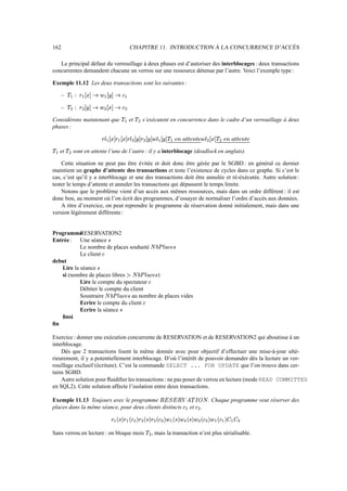 162                                                                                  CHAPITRE 11. INTRODUCTION À LA CONCURRENCE D’ACCÈS

   Le principal défaut du verrouillage à deux phases est d’autoriser des interblocages : deux transactions
concurrentes demandent chacune un verrou sur une ressource détenue par l’autre. Voici l’exemple type :

Exemple 11.12 Les deux transactions sont les suivantes :

       –         GûÀIò eqûÀ€ð ccžã
                æ ¬ õ ´ ° æ é õ ´ ° æ » ú æ

       –        ã           » ú       é üÀIò °
                                          õ ´              ¬ ûž€ð °
                                                              õ ´
                        Ì          Ì                  Ì                         Ì

Considérons maintenant que                                               æ #ã        et   ã               s’exécutent en concurrence dans le cadre d’un verrouillage à deux
                                                                                                Ì
phases :

                                                   c÷€ð ‡c¥¥ð ec»
                                                  É »´ ° æ »´ ° æ É                           ¥•ò °
                                                                                              »´                      É é XÀ9X§•yGý#÷•ò ‡¥•ò °
                                                                                                                           ¼ ¹ ¾ ¼ ¹ ¹ µ ¾ ¼ æ ã´ ° æ É é´                                              ¥¥ð °
                                                                                                                                                                                                        ã´           XÀ9X§I„9¼
                                                                                                                                                                                                                    ¼ ¹ ¾ ¼ ¹ ¹ µ ¾
                                                                                      Ì                       Ì                                                                                    Ì            Ì

æ #ã   et   ã               sont en attente l’une de l’autre : il y a interblocage (deadlock en anglais).
                    Ì

    Cette situation ne peut pas être évitée et doit donc être gérée par le SGBD : en général ce dernier
maintient un graphe d’attente des transactions et teste l’existence de cycles dans ce graphe. Si c’est le
cas, c’est qu’il y a interblocage et une des transactions doit être annulée et ré-éxécutée. Autre solution :
tester le temps d’attente et annuler les transactions qui dépassent le temps limite.
    Notons que le problème vient d’un accès aux mêmes ressources, mais dans un ordre différent : il est
donc bon, au moment où l’on écrit des programmes, d’essayer de normaliser l’ordre d’accès aux données.
    A titre d’exercice, on peut reprendre le programme de réservation donné initialement, mais dans une
version légèrement différente :


Programme  RESERVATION2
Entrée : Une séance                                        ×
           Le nombre de places souhaité                                                                                         c™VzÙØ
                                                                                                                               × ¼ ¬ µ É Ú ¶
           Le client                              ¬
debut
   Lire la séance                            ×
   si (nombre de places libres             )                                         `–•‘zÜ€Û
                                                                                    × ¼ ¬ µ É Ú ¶ Ø
           Lire le compte du spectateur                                                                                ¬
           Débiter le compte du client
           Soustraire            au nombre de places vides c™VzÙØ
                                                          × ¼ ¬ µ É Ú ¶
           Ecrire le compte du client                                                                     ¬
           Ecrire la séance                                          ×
   ﬁnsi
ﬁn

Exercice : donner une exécution concurrente de RESERVATION et de RESERVATION2 qui aboutisse à un
interblocage.
    Dès que 2 transactions lisent la même donnée avec pour objectif d’effectuer une mise-à-jour ulté-
rieurement, il y a potentiellement interblocage. D’où l’intérêt de pouvoir demander dès la lecture un ver-
rouillage exclusif (écriture). C’est la commande SELECT ... FOR UPDATE que l’on trouve dans cer-
tains SGBD.
    Autre solution pour ﬂuidiﬁer les transactions : ne pas poser de verrou en lecture (mode READ COMMITTED
en SQL2). Cette solution affecte l’isolation entre deux transactions.

Exemple 11.13 Toujours avec le programme                                                                                                    ßVƒtáßÝ
                                                                                                                                           Ø å ä ã Í â Ý Þ à Þ                                         . Chaque programme veut réserver des
places dans la même séance, pour deux clients distincts                                                                                                      æ 9¬    et     ¬           .
                                                                                                                                                                                Ì

                                                                §–GI`X`‘cc»
                                                               » ¯ æ ¬ ® æ » ¯ × ® æ                               X9è®
                                                                                                                  » ¯ ×             ¬ ®        §`‘e§¯
                                                                                                                                               é ¯ × ® æ é           §`‘®
                                                                                                                                                                    é ¯ ×               ¬ ®            G”GGe§¯
                                                                                                                                                                                                       î æ î ¯ æ ¬ ® æ é
                                                                                                      Ì                         Ì          Ì                  Ì                     Ì          Ì                            Ì

Sans verrou en lecture : on bloque mois                                                                           ã            , mais la transaction n’est plus sérialisable.
                                                                                                                           Ì
 