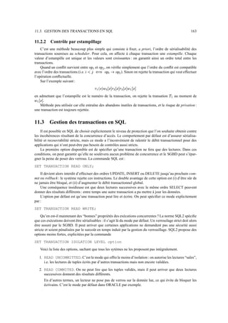 11.3. GESTION DES TRANSACTIONS EN SQL                                                                       163

11.2.2        Contrôle par estampillage
    C’est une méthode beaucoup plus simple qui consiste à ﬁxer, a priori, l’ordre de sérialisabilité des
transactions soumises au scheduler. Pour cela, on affecte à chaque transaction une estampille. Chaque
valeur d’estampille est unique et les valeurs sont croissantes : on garantit ainsi un ordre total entre les
transactions.
    Quand un conﬂit survient entre     et
                                        T‡Â
                                       ï Æ   , on vériﬁe simplement que l’ordre du conﬂit est compatible
                                                  ñ ‡Â
                                                    Æ
avec l’ordre des transactions (i.e.  Fƒgº
                                    ÿ þ ô ö             ). Sinon on rejette la transaction qui veut effectuer
                                                          ñ ‡ûõ —‡Â
                                                            Æ Â ï Æ
l’opération conﬂictuelle.
    Sur l’exemple suivant :
                                               X`‘e`»
                                              é ¯ × ® æ       ¥¥ð •G÷€ð °
                                                              »´ ° ø »´          €ð e÷€ð °
                                                                                ´ ° æ é´
                                                          Ì                 Ì
en admettant que l’estampille est le numéro de la transaction, on rejette la transation     au moment de
                                                                                              æ #ã
      .
 €ð ‡é
´ ° æ
   Méthode peu utilisée car elle entraîne des abandons inutiles de transactions, et le risque de privation :
une transaction est toujours rejettée.


11.3         Gestion des transactions en SQL
     Il est possible en SQL de choisir explicitement le niveau de protection que l’on souhaite obtenir contre
les incohérences résultant de la concurrence d’accès. Le comportement par défaut est d’assurer sérialisa-
bilité et recouvrabilité stricte, mais ce mode a l’inconvénient de ralentir le débit transactionnel pour des
applications qui n’ont peut-être pas besoin de contrôles aussi stricts.
     La première option disponible est de spéciﬁer qu’une transaction ne fera que des lectures. Dans ces
conditions, on peut garantir qu’elle ne soulèvera aucun problème de concurrence et le SGBD peut s’épar-
gner la peine de poser des verrous. La commande SQL est :
SET TRANSACTION READ ONLY;
    Il devient alors interdit d’effectuer des ordres UPDATE, INSERT ou DELETE jusqu’au prochain com-
mit ou rollback : le système rejette ces instructions. Le double avantage de cette option est (i) d’être sûr de
ne jamais être bloqué, et (ii) d’augmenter le débit transactionnel global.
    Une conséquence insidieuse est que deux lectures successives avec le même ordre SELECT peuvent
donner des résultats différents : entre temps une autre transaction a pu mettre à jour les données.
    L’option par défaut est qu’une transaction peut lire et écrire. On peut spéciﬁer ce mode explicitement
par :
SET TRANSACTION READ WRITE;
     Qu’en est-il maintenant des “bonnes” propriétés des exécutions concurrentes ? La norme SQL2 spéciﬁe
que ces exécutions doivent être sérialisables : il s’agit là du mode par défaut. Un verrouilage strict doit alors
être assuré par le SGBD. Il peut arriver que certaines applications ne demandent pas une sécurité aussi
stricte et soient pénalisées par le surcoût en temps induit par la gestion du verrouillage. SQL2 propose des
options moins fortes, explicitées par la commande
SET TRANSACTION ISOLATION LEVEL option
     Voici la liste des options, sachant que tous les sytèmes ne les proposent pas intégralement.

    1. READ UNCOMMITTED. C’est le mode qui offre le moins d’isolation : on autorise les lectures “sales”,
       i.e. les lectures de tuples écrits par d’autres transactions mais non encore validées.
    2. READ COMMITED. On ne peut lire que les tuples validés, mais il peut arriver que deux lectures
       successives donnent des résultats différents.
          En d’autres termes, un lecteur ne pose pas de verrou sur la donnée lue, ce qui évite de bloquer les
          écrivains. C’est le mode par défaut dans ORACLE par exemple.
 