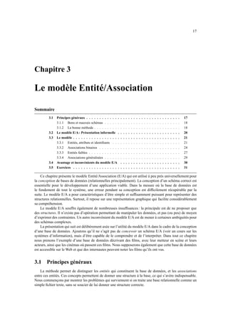 17




Chapitre 3

Le modèle Entité/Association

Sommaire
         3.1   Principes généraux . . . . . . . . . . . . .    .   .   .   .   .   .   .   .   .   .   .   .   .   .   .   .   .   .   .   .   .   .   .   17
               3.1.1 Bons et mauvais schémas . . . . . .       .   .   .   .   .   .   .   .   .   .   .   .   .   .   .   .   .   .   .   .   .   .   .   18
               3.1.2 La bonne méthode . . . . . . . . . .      .   .   .   .   .   .   .   .   .   .   .   .   .   .   .   .   .   .   .   .   .   .   .   18
         3.2   Le modèle E/A : Présentation informelle .       .   .   .   .   .   .   .   .   .   .   .   .   .   .   .   .   .   .   .   .   .   .   .   20
         3.3   Le modèle . . . . . . . . . . . . . . . . . .   .   .   .   .   .   .   .   .   .   .   .   .   .   .   .   .   .   .   .   .   .   .   .   21
               3.3.1 Entités, attributs et identiﬁants . . .   .   .   .   .   .   .   .   .   .   .   .   .   .   .   .   .   .   .   .   .   .   .   .   21
               3.3.2 Associations binaires . . . . . . . .     .   .   .   .   .   .   .   .   .   .   .   .   .   .   .   .   .   .   .   .   .   .   .   24
               3.3.3 Entités faibles . . . . . . . . . . . .   .   .   .   .   .   .   .   .   .   .   .   .   .   .   .   .   .   .   .   .   .   .   .   27
               3.3.4 Associations généralisées . . . . . .     .   .   .   .   .   .   .   .   .   .   .   .   .   .   .   .   .   .   .   .   .   .   .   29
         3.4   Avantage et inconvénients du modèle E/A         .   .   .   .   .   .   .   .   .   .   .   .   .   .   .   .   .   .   .   .   .   .   .   30
         3.5   Exercices . . . . . . . . . . . . . . . . . .   .   .   .   .   .   .   .   .   .   .   .   .   .   .   .   .   .   .   .   .   .   .   .   31

    Ce chapitre présente le modèle Entité/Association (E/A) qui est utilisé à peu près universellement pour
la conception de bases de données (relationnelles principalement). La conception d’un schéma correct est
essentielle pour le développement d’une application viable. Dans la mesure où la base de données est
le fondement de tout le système, une erreur pendant sa conception est difﬁcilement récupérable par la
suite. Le modèle E/A a pour caractéristiques d’être simple et sufﬁsamment puissant pour représenter des
structures relationnelles. Surtout, il repose sur une représentation graphique qui facilite considérablement
sa compréhension.
    Le modèle E/A souffre également de nombreuses insufﬁsances : la principale est de ne proposer que
des structures. Il n’existe pas d’opération permettant de manipuler les données, et pas (ou peu) de moyen
d’exprimer des contraintes. Un autre inconvénient du modèle E/A est de mener à certaines ambiguités pour
des schémas complexes.
    La présentation qui suit est délibérement axée sur l’utilité du modèle E/A dans le cadre de la conception
d’une base de données. Ajoutons qu’il ne s’agit pas de concevoir un schéma E/A (voir un cours sur les
systèmes d’information), mais d’être capable de le comprendre et de l’interpréter. Dans tout ce chapitre
nous prenons l’exemple d’une base de données décrivant des ﬁlms, avec leur metteur en scène et leurs
acteurs, ainsi que les cinémas où passent ces ﬁlms. Nous supposerons également que cette base de données
est accessible sur le Web et que des internautes peuvent noter les ﬁlms qu’ils ont vus.


3.1     Principes généraux
    La méthode permet de distinguer les entités qui constituent la base de données, et les associations
entre ces entités. Ces concepts permettent de donner une structure à la base, ce qui s’avère indispensable.
Nous commençons par montrer les problèmes qui surviennent si on traite une base relationnelle comme un
simple ﬁchier texte, sans se soucier de lui donner une structure correcte.
 