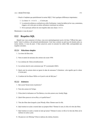 12.2. REQUÊTES SQL                                                                                          171

   – Oracle n’implante que partiellement la norme SQL2. Voici quelques différences importantes :

         1. La clause ON UPDATE .. n’existe pas.
         2. La notion de schéma se confond avec celle d’utilisateur : toutes les tables (et les vues, contraintes,
            triggers, etc) crées par un même utilisateur constituent un schéma.
         3. On ne peut pas utiliser de sous-requêtes dans une clause CHECK.

Maintenant, à vous de jouer !


12.2      Requêtes SQL
    Quand vous vous connectez à la base, vous avez automatiquement accès à la base “Ofﬁciel des spec-
tacles” dont le schéma a été présenté précédemment. Cette base contient un petit jeu de données plus ou
moins réaliste. A vous de jouer : il faut concevoir, saisir et exécuter les ordres SQL correspondant aux
requêtes suivantes.

12.2.1     Sélections simples
   1. Les titres de ﬁlms triés.

   2. Nom et année de naissance des artistes nés avant 1950.

   3. Les cinémas du 12ème arrondissement.

   4. Les artistes dont le nom commence par ’H’ (commande LIKE).

   5. Quels sont les acteurs dont on ignore la date de naissance ? (Attention : cela signiﬁe que la valeur
      n’existe pas).

   6. Combien de fois Bruce Willis a-t-il joué le role de McLane ?


12.2.2     Jointures
   1. Qui a joué Tarzan (nom et prénom) ?

   2. Nom des acteurs de Vertigo.

   3. Films dont le réalisateur est Tim Burton, et un des acteurs avec Jonnhy Depp.

   4. Quels ﬁlms peut-on voir au Rex, et à quelle heure ?


   5. Titre des ﬁlms dans lesquels a joué Woody Allen. Donner aussi le rôle.

   6. Quel metteur en scène a tourné dans ses propres ﬁlms ? Donner le nom, le rôle et le titre des ﬁlms.

   7. Quel metteur en scène a tourné en tant qu’acteur ? Donner le nom, le rôle et le titre des ﬁlms où le
      metteur en scène a joué.

   8. Où peut-on voir Shining ? (Nom et adresse du cinéma, horaire).
 