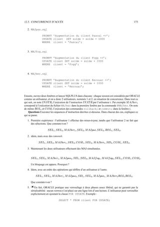 12.3. CONCURRENCE D’ACCÈS                                                                                                                                                                                                                                    173

   2. MAJpas.sql

                       PROMPT ’Augmentation du client Pascal =’;
                       UPDATE client SET solde = solde + 1000
                       WHERE client = ’Pascal’;


   3. MAJfog.sql

                       PROMPT ’Augmentation du client Fogg =’;
                       UPDATE client SET solde = solde + 1000
                       WHERE client = ’Fogg’;


   4. MAJker.sql

                       PROMPT ’Augmentation du client Kerouac =’;
                       UPDATE client SET solde = solde + 1000
                       WHERE client = ’Kerouac’;


Ensuite, ouvrez deux fenêtres et lancez SQLPLUS dans chacune : chaque session est considérée par ORACLE
comme un utilisateur, et on a donc 2 utilisateurs, nommés 1 et 2, en situation de concurrence. Dans tout ce
                                                                                                                                                                                                                                 ¡
qui suit, on note          l’exécution de l’instruction
                       ï tÜIä
                         Ý ã à Ø                                 par l’utilisateur . Par exemple                           šÜ•ä
                                                                                                                          Ý ã à Ø                                                              º                                              c9A#HÍ
                                                                                                                                                                                                                                             æ » ¼ Å G
corespond à l’exécution du ﬁchier MAJker dans la première fenêtre par la commande @MAJker. On note
                                      ¡
de même           et
                ‚PßÝ
               ï I å     å l’exécution des commandes rollback; et commit; dans la fenêtre .
                           î                      ï                                                                                                                                                                                         º
    Questions Executez les séquences d’instruction décrites ci-dessous. Dans chacun des cas, expliquez ce
qui se passe.
   1. Première expérience : l’utilisateur 1 effectue des mises-à-jour, tandis que l’utilisateur 2 ne fait que
      des sélections. Que constate-t-on ?
                                                                                          ¡                                        ¡
                                      Rt|² æ Qtà
                                     I Þ à   I Þ                                     ²             Rt|² æ 9A#HÍ
                                                                                                  I Þ à   » ¼ Å G              ²                Rt|IA—AHÍ
                                                                                                                                               I Þ à ² × µ Æ G                            Qt‡² æ Pß|²
                                                                                                                                                                                         I Þ à   I å Ý                     .
                                                                             Ì                                            Ì                                                          Ì                                 Ì

   2. idem, mais avec des                                       h„`™¬
                                                               ¹ º Á Á Â         .
                                                                   ¡                                                  ¡                                                ¡                                          ¡
                   Qt‡² æ Qtà
                  I Þ à   I Þ                                  ²        Qg|² æ 9A#HÍ
                                                                       I Þ à   » ¼ Å G                          |²
                                                                                                               å î             Qt|² æ
                                                                                                                              I Þ à                            ²            ƒt|² æ 9A#HÍ
                                                                                                                                                                           É Þ à   » ¼ Å G              |²
                                                                                                                                                                                                       å î                  Rt|² æ
                                                                                                                                                                                                                           I Þ à                 .
                                                           Ì                                               Ì                                           Ì                                           Ì                                     Ì

   3. Maintenant les deux utilisateurs effectuent des MAJ simultanées.

                                 ¡                                       ¡                                                                     ¡                                 ¡                                                   ¡                        ¡
         Qt|`ýQtà
        I Þ à ² æ I Þ        ²                 ``9A#QÍ
                                              ² æ » ¼ Å G                                 A—AHÍ
                                                                                         × µ Æ G           Qt|cƒt‡²
                                                                                                          I Þ à ² æÉ Þ à                   ²                `•9C#QÍ
                                                                                                                                                           ² æ ¿ Â ­ G                    9C#QÍ
                                                                                                                                                                                         ¿ Â ­ G            ‡9ýRt|²
                                                                                                                                                                                                           å î ² æ I Þ à                          ‡cæ
                                                                                                                                                                                                                                                 å î ²                 .
                         Ì                                                                            Ì                                Ì                                                               Ì                                                           Ì

        Un bloquage est apparu. Pourquoi ?
   4. Idem, avec un ordre des opérations qui diffère d’un utilisateur à l’autre.
                                                       ¡                                      ¡                                                                    ¡                       ¡
                Qt‡9ýRtà
               I Þ à ² æ I Þ                   ²                    `cG€žQÍ
                                                                   ² æ » ¼ Å G                      A—AHÍ
                                                                                                   × µ Æ G          Qt‡`ƒg|²
                                                                                                                   I Þ à ² æÉ Þ à                          ²                ccVTAHÍ
                                                                                                                                                                           ² æ × µ Æ G          9A#HÍ
                                                                                                                                                                                               » ¼ Å G                 Pß™ýPÝ
                                                                                                                                                                                                                      I å Ý æ I å                        .
                                          Ì                                                                    Ì                                   Ì                                                          Ì                                      Ì

        Que constate-t-on ?
         FDB
        E C
   5.      En fait, ORACLE pratique une verrouilage à deux phases assez libéral, qui ne garantit pas la
        sérialisabilité : aucun verrrou n’est placé sur une ligne lors d’une lecture. L’utilisateur peut verrouiller
        explicitement en ajoutant la clause FOR UPDATE. Exemple :

                                                                       SELECT * FROM client FOR UPDATE;
 