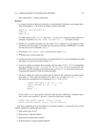 12.4. NORMALISATION D’UN SCHÉMA RELATIONNEL                                                          175

   – Type_emplacement          õ       Libellé_emplacement.
Questions
  1. Le contenu actuel de la table est-il conforme à ces spéciﬁcations ? Indication : pour chaque dépen-
     dance fonctionnelle         , où est un attribut, exécutez l’ordre SQL
                                   Í   S Tõ    S

       SELECT A, count(DISTINCT B)
       FROM zoo
       GROUP BY A;

       Si la table respecte la DF, count(*) doit valoir (à votre avis ?). Vous pouvez donc chercher les
                                                               £
                                                               
       anomalies en ajoutant un HAVING COUNT (DISTINCT B) ... à la requête ci-dessus.

  2. Effectuez les corrections nécessaires avec des ordres UPDATE. Quand il y a une anomalie ou une
     incohérence entre deux lignes, on considère que la première est la bonne. IMPORTANT : on valide
     une mise-à-jour avec la commande commit;.

  3. Montrer que Animal et Nom, Espèce sont des clés de la table Zoo ?
        FDB
       E C
  4.          Montrer que ce sont les seules clés.

  5. Est-elle en troisième forme normale (donnez un argument formel) ? Y-a-t-il des redondances/anomalies
     prévisibles ? Les retrouvez-vous dans la table Zoo ?

  6. Trouvez un schéma en troisième forme normale, créez les ordres CREATE TABLE correspondant
     (avec des contraintes PRIMARY KEY, FOREIGN KEY NOT NULL, UNIQUE) et exécutez-les. AT-
     TENTION : une table à laquelle on fait référence dans un FOREIGN KEY doit avoir été créée avant.
     Il faut donc faire attention à l’ordre de création des tables.

  7. Une fois le schéma créé, insérez les données dans les tables du ’bon’ schéma en les copiant à partir
     de la table Zoo. Pour copier des données d’une table A vers une table B(B1,B2, ... Bn) ,
     SQL fournit une commande qui est un mélange de SELECT et de INSERT.

                        INSERT INTO TABLE B (B1, B2, ... Bn)
                        SELECT DISTINCT A1, A2, ... An
                        FROM A
                        WHERE ...;


       En fait l’ordre SELECT peut accéder à plusieurs tables (jointures, différences). Contrainte impor-
       tante : il doit y avoir autant de Ai que de Bi, et pour les mêmes types. Exemple :

       INSERT INTO ESPECE (espece, classe, origine)
       SELECT DISTINCT espece, classe, origine FROM zoo;

   Vous devez maintenant avoir un bon schéma et un mauvais (la table Zoo toute seule). Sur ces deux
schémas, exprimez les requêtes SQL qui suivent.
  1. Quels sont les Ours du zoo ?
  2. Quels animaux s’appellent Martin ?
  3. Quels animaux habitent dans la jungle ?
  4. De quels animaux s’occupe le gardien Dupond ?
 