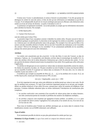 22                                                      CHAPITRE 3. LE MODÈLE ENTITÉ/ASSOCIATION

    Comme nous l’avons vu précédemment, la notion d’identité est primordiale. C’est elle qui permet de
distinguer les entités les unes des autres, et donc de dire qu’une information est redondante ou qu’elle ne
l’est pas. Il est indispensable de prévoir un moyen technique pour pouvoir effectuer cette distinction entre
entités au niveau de la base de données : on parle d’identiﬁant ou de clé.
    La pertinence est également essentielle : on ne doit prendre en compte que les informations nécessaires
pour satisfaire les besoins. Par exemple :
     1. le ﬁlm Impitoyable ;
     2. l’acteur Clint Eastwood ;
sont des entités pour la base Films.
    La première étape d’une conception consiste à identiﬁer les entités utiles. On peut souvent le faire en
considérant quelques cas particuliers. La deuxième est de regrouper les entités en ensembles : en général on
ne s’intéresse pas à un individu particulier mais à des groupes. Par exemple il est clair que les ﬁlms et les
acteurs sont des ensembles distincts d’entités. Qu’en est-il de l’ensemble des réalisateurs et de l’ensemble
des acteurs ? Doit-on les distinguer ou les assembler ? Il est certainement préférable de les assembler,
puisque des acteurs peuvent aussi être réalisateurs.

Attributs
     Les entités sont caractérisées par des propriétés : le titre (du ﬁlm), le nom (de l’acteur), sa date de
naissance, l’adresse, etc. Ces propriétés sont dénotées attributs dans la terminologie du modèle E/A. Le
choix des attributs relève de la même démarche d’abstraction qui a dicté la sélection des entités : il n’est
pas question de donner exhaustivement toutes les propriétés d’une entité. On ne garde que celles utiles pour
l’application.
     Un attribut est désigné par un nom et prend ses valeurs dans un domaine énumérable comme les entiers,
les chaînes de caractères, les dates, etc. On peut considérer un nom d’atribut comme une fonction déﬁnie
                                                                                         

sur un ensemble d’entités et prenant ses valeurs dans un domaine . On note alors
                                                                                           !
                                                                                                  la valeur de
l’attribut pour une entité
                                  .$#
                                      

     Considérons par exemple un ensemble de ﬁlms                       et les attributs titre et année. Si
                                                            9!16553!1!)'%
                                                           8 7  4 4 4 0 2  0 (                        ( )est
le ﬁlm Impitoyable, tourné par Clint Eastwood en 1992, on aura :

                                       titre ( ) = Impitoyable ; année ( ) = 1992
                                            ( )                              ( )


    Il est très important de noter que selon cette déﬁnition un attribut prend une valeur et une seule. On dit
que les attributs sont atomiques. Il s’agit d’une restriction importante puisqu’on ne sait pas, par exemple,
déﬁnir un attribut téléphones d’une entité Personne, prenant pour valeur les numéros de téléphone d’une
personne. Certaines méthodes admettent (plus ou moins clairement) l’introduction de constructions plus
complexes :

     1. les attributs multivalués sont constitués d’un ensemble de valeurs prises dans un même domaine ;
        une telle construction permet de résoudre le problème des numéros de téléphones multiples ;
     2. les attributs composés sont constitués par agrégation d’autres atributs ; un attribut adresse peut
        par exemple être décrit comme l’agrégation d’un code postal, d’un numéro de rue, d’un nom de rue
        et d’un nom de ville.

  Nous nous en tiendrons pour l’instant aux attributs atomiques qui, au moins dans le contexte d’une
modélisation orientée vers un SGBD relationnel, sont sufﬁsants.

Types d’entités
     Il est maintenant possible de décrire un peu plus précisément les entités par leur type.

Deﬁnition 3.2 (Type d’entité) Le type d’une entité est composé des éléments suivants :
     1. son nom ;
 