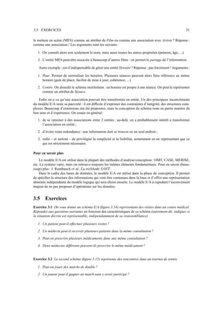 3.5. EXERCICES                                                                                             31

le metteur en scène (MES) comme un attribut de Film ou comme une association avec Artiste ? Réponse :
comme une association ! Les arguments sont les suivants :

   1. On connaît alors non seulement le nom, mais aussi toutes les autres propriétés (prénom, âge, ...).
   2. L’entité MES peut-être associée à beaucoup d’autres ﬁlms : on permet le partage de l’information.

   Autre exemple : est-il indispensable de gérer une entité Horaire ? Réponse : pas forcément ! Arguments :

   1. Pour. Permet de normaliser les horaires. Plusieurs séances peuvent alors faire référence au même
      horaire (gain de place, facilité de mise à jour, cohérence, ...)
   2. Contre. On alourdit le schéma inutilement : un horaire est propre à une séance. On peut le représenter
      comme un attribut de Séance.

    Enﬁn on a vu qu’une association pouvait être transformée en entité. Un des principaux inconvénients
du modèle E/A reste sa pauvreté : il est difﬁcile d’exprimer des contraintes d’intégrité, des structures com-
plexes. Beaucoup d’extensions ont été proposées, mais la conception de schéma reste en partie matière de
bon sens et d’expérience. On essaie en général :
   1. de se ramener à des associations entre 2 entités : au-delà, on a probablement intérêt a transformer
      l’association en entité ;
   2. d’éviter toute redondance : une information doit se trouver en un seul endroit ;
   3. enﬁn – et surtout – de privilégier la simplicité et la lisibilité, notamment en ne représentant que ce
      qui est strictement nécessaire.

Pour en savoir plus
    Le modèle E/A est utilisé dans la plupart des méthodes d’analyse/conception : OMT, CASE, MERISE,
etc. La syntaxe varie, mais on retrouve toujours les mêmes éléments fondamentaux. Pour en savoir (beau-
coup) plus : J. Rumbauch    Xp@
                           q i h,  `                  .
                                      ƒ ‚  € x w h vtRr
                                     „tC!yP@      u s i

    Dans le cadre des bases de données, le modèle E/A est utilisé dans la phase de conception. Il permet
de spéciﬁer la structure des informations qui vont être contenues dans la base et d’offrir une représentation
abstraite indépendante du modèle logique qui sera choisi ensuite. Le modèle E/A à cepedant l’inconvénient
majeur de ne pas proposer d’opérations sur les données.


3.5     Exercices
Exercice 3.1 On vous donne un schéma E/A (ﬁgure 3.14) représentant des visites dans un centre médical.
Répondez aux questions suivantes en fonction des caractéristiques de ce schéma (autrement dit, indiquez si
la situation décrite est représentable, indépendamment de sa vraissemblance).

   1. Un patient peut-il effectuer plusieurs visites ?
   2. Un médecin peut-il recevoir plusieurs patients dans la même consultation ?
   3. Peut-on prescrire plusieurs médicaments dans une même consultation ?
   4. Deux médecins différents peuvent-ils prescrire le même médicament ?


Exercice 3.2 Le second schéma (ﬁgure 3.15) représente des rencontres dans un tournoi de tennis.

   1. Peut-on jouer des matchs de double ?
   2. Un joueur peut-il gagner un match sans y avoir participé ?
 