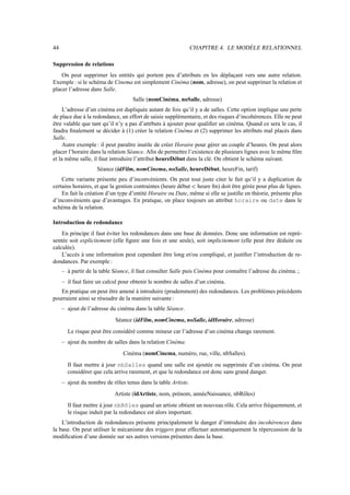 44                                                             CHAPITRE 4. LE MODÈLE RELATIONNEL

Suppression de relations
    On peut supprimer les entités qui portent peu d’attributs en les déplaçant vers une autre relation.
Exemple : si le schéma de Cinema est simplement Cinéma (nom, adresse), on peut supprimer la relation et
placer l’adresse dans Salle.
                                    Salle (nomCinéma, noSalle, adresse)
     L’adresse d’un cinéma est dupliquée autant de fois qu’il y a de salles. Cette option implique une perte
de place due à la redondance, un effort de saisie supplémentaire, et des risques d’incohérences. Elle ne peut
être valable que tant qu’il n’y a pas d’attrbuts à ajouter pour qualiﬁer un cinéma. Quand ce sera le cas, il
faudra ﬁnalement se décider à (1) créer la relation Cinéma et (2) supprimer les attributs mal placés dans
Salle.
     Autre exemple : il peut paraître inutile de créer Horaire pour gérer un couple d’heures. On peut alors
placer l’horaire dans la relation Séance. Aﬁn de permettre l’existence de plusieurs lignes avec le même ﬁlm
et la même salle, il faut introduire l’attribut heureDébut dans la clé. On obtient le schéma suivant.
                    Séance (idFilm, nomCinema, noSalle, heureDébut, heureFin, tarif)
    Cette variante présente peu d’inconvénients. On peut tout juste citer le fait qu’il y a duplication de
certains horaires, et que la gestion contraintes (heure début heure ﬁn) doit être gérée pour plus de lignes.
                                                               g

    En fait la création d’un type d’entité Horaire ou Date, même si elle se justiﬁe en théorie, présente plus
d’inconvénients que d’avantages. En pratique, on place toujours un attribut horaire ou date dans le
schéma de la relation.

Introduction de redondance
    En principe il faut éviter les redondances dans une base de données. Donc une information est repré-
sentée soit explicitement (elle ﬁgure une fois et une seule), soit implicitement (elle peut être déduite ou
calculée).
    L’accès à une information peut cependant être long et/ou compliqué, et justiﬁer l’introduction de re-
dondances. Par exemple :
     – à partir de la table Séance, il faut consulter Salle puis Cinéma pour connaître l’adresse du cinéma. ;
     – il faut faire un calcul pour obtenir le nombre de salles d’un cinéma.
   En pratique on peut être amené à introduire (prudemment) des redondances. Les problèmes précédents
pourraient ainsi se résoudre de la manière suivante :
     – ajout de l’adresse du cinéma dans la table Séance.
                            Séance (idFilm, nomCinema, noSalle, idHoraire, adresse)
       Le risque peut être considéré comme mineur car l’adresse d’un cinéma change rarement.
     – ajout du nombre de salles dans la relation Cinéma.
                               Cinéma (nomCinema, numéro, rue, ville, nbSalles).
       Il faut mettre à jour nbSalles quand une salle est ajoutée ou supprimée d’un cinéma. On peut
       considérer que cela arrive rarement, et que la redondance est donc sans grand danger.
     – ajout du nombre de rôles tenus dans la table Artiste.
                            Artiste (idArtiste, nom, prénom, annéeNaissance, nbRôles)
       Il faut mettre à jour nbRôles quand un artiste obtient un nouveau rôle. Cela arrive fréquemment, et
       le risque induit par la redondance est alors important.
    L’introduction de redondances présente principalement le danger d’introduire des incohérences dans
la base. On peut utiliser le mécanisme des triggers pour effectuer automatiquement la répercussion de la
modiﬁcation d’une donnée sur ses autres versions présentes dans la base.
 