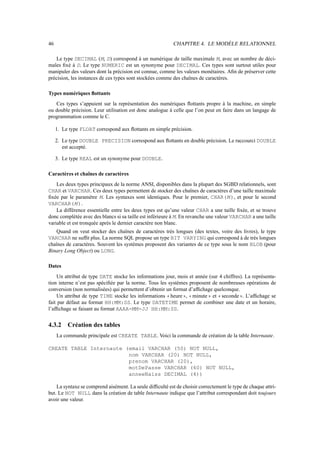 46                                                           CHAPITRE 4. LE MODÈLE RELATIONNEL

    Le type DECIMAL (M, D) correspond à un numérique de taille maximale M, avec un nombre de déci-
males ﬁxé à D. Le type NUMERIC est un synonyme pour DECIMAL. Ces types sont surtout utiles pour
manipuler des valeurs dont la précision est connue, comme les valeurs monétaires. Aﬁn de préserver cette
précision, les instances de ces types sont stockées comme des chaînes de caractères.

Types numériques ﬂottants
   Ces types s’appuient sur la représentation des numériques ﬂottants propre à la machine, en simple
ou double précision. Leur utilisation est donc analogue à celle que l’on peut en faire dans un langage de
programmation comme le C.

     1. Le type FLOAT correspond aux ﬂottants en simple précision.

     2. Le type DOUBLE PRECISION correspond aux ﬂottants en double précision. Le raccourci DOUBLE
        est accepté.

     3. Le type REAL est un synonyme pour DOUBLE.

Caractères et chaînes de caractères
    Les deux types principaux de la norme ANSI, disponibles dans la plupart des SGBD relationnels, sont
CHAR et VARCHAR. Ces deux types permettent de stocker des chaînes de caractères d’une taille maximale
ﬁxée par le paramètre M. Les syntaxes sont identiques. Pour le premier, CHAR(M ), et pour le second
VARCHAR(M ).
    La différence essentielle entre les deux types est qu’une valeur CHAR a une taille ﬁxée, et se trouve
donc complétée avec des blancs si sa taille est inférieure à M. En revanche une valeur VARCHAR a une taille
variable et est tronquée après le dernier caractère non blanc.
   Quand on veut stocker des chaînes de caractères très longues (des textes, voire des livres), le type
VARCHAR ne sufﬁt plus. La norme SQL propose un type BIT VARYING qui correspond à de très longues
chaînes de caractères. Souvent les systèmes proposent des variantes de ce type sous le nom BLOB (pour
Binary Long Object) ou LONG.

Dates
     Un attribut de type DATE stocke les informations jour, mois et année (sur 4 chiffres). La représenta-
tion interne n’est pas spéciﬁée par la norme. Tous les systèmes proposent de nombreuses opérations de
conversion (non normalisées) qui permettent d’obtenir un format d’afﬁchage quelconque.
     Un attribut de type TIME stocke les informations heure , minute et seconde . L’afﬁchage se
                                                                                 

fait par défaut au format HH:MM:SS. Le type DATETIME permet de combiner une date et un horaire,
l’afﬁchage se faisant au format AAAA-MM-JJ HH:MM:SS.


4.3.2     Création des tables
     La commande principale est CREATE TABLE. Voici la commande de création de la table Internaute.

CREATE TABLE Internaute (email VARCHAR (50) NOT NULL,
                         nom VARCHAR (20) NOT NULL,
                         prenom VARCHAR (20),
                         motDePasse VARCHAR (60) NOT NULL,
                         anneeNaiss DECIMAL (4))

    La syntaxe se comprend aisément. La seule difﬁculté est de choisir correctement le type de chaque attri-
but. Le NOT NULL dans la création de table Internaute indique que l’attribut correspondant doit toujours
avoir une valeur.
 