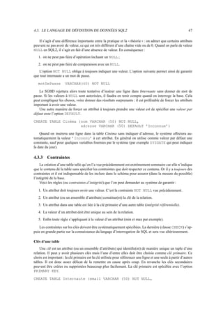 4.3. LE LANGAGE DE DÉFINITION DE DONNÉES SQL2                                                                  47

   Il s’agit d’une différence importante entre la pratique et la théorie : on admet que certains attributs
                                                                           

peuvent ne pas avoir de valeur, ce qui est très différent d’une chaîne vide ou de 0. Quand on parle de valeur
NULL en SQL2, il s’agit en fait d’une absence de valeur. En conséquence :
   1. on ne peut pas faire d’opération incluant un NULL ;
   2. on ne peut pas faire de comparaison avec un NULL.
   L’option NOT NULL oblige à toujours indiquer une valeur. L’option suivante permet ainsi de garantir
que tout internaute a un mot de passe.

   motDePasse         VARCHAR(60) NOT NULL

    Le SGBD rejettera alors toute tentative d’insérer une ligne dans Internaute sans donner de mot de
passe. Si les valeurs à NULL sont autorisées, il faudra en tenir compte quand on interroge la base. Cela
peut compliquer les choses, voire donner des résultats surprenants : il est préférable de forcer les attributs
important à avoir une valeur.
    Une autre manière de forcer un attribut à toujours prendre une valeur est de spéciﬁer une valeur par
défaut avec l’option DEFAULT.

CREATE TABLE Cinéma (nom VARCHAR (50) NOT NULL,
                     adresse VARCHAR (50) DEFAULT ’Inconnue’)

    Quand on insérera une ligne dans la table Cinéma sans indiquer d’adresse, le système affectera au-
tomatiquement la valeur ’Inconnu’ à cet attribut. En général on utilise comme valeur par défaut une
constante, sauf pour quelques variables fournies par le système (par exemple SYSDATE qui peut indiquer
la date du jour).

4.3.3    Contraintes
    La création d’une table telle qu’on l’a vue précédemment est extrêmement sommaire car elle n’indique
que le contenu de la table sans spéciﬁer les contraintes que doit respecter ce contenu. Or il y a toujours des
contraintes et il est indispensable de les inclure dans le schéma pour assurer (dans la mesure du possible)
l’intégrité de la base.
    Voici les règles (ou contraintes d’intégrité) que l’on peut demander au système de garantir :

   1. Un attribut doit toujours avoir une valeur. C’est la contrainte NOT NULL vue précédemment.
   2. Un attribut (ou un ensemble d’attributs) constitue(nt) la clé de la relation.
   3. Un attribut dans une table est liée à la clé primaire d’une autre table (intégrité référentielle).
   4. La valeur d’un attribut doit être unique au sein de la relation.
   5. Enﬁn toute règle s’appliquant à la valeur d’un attribut (min et max par exemple).

    Les contraintes sur les clés doivent être systématiquement spéciﬁées. La dernière (clause CHECK) s’ap-
puie en grande partie sur la connaissance du langage d’interrogation de SQL et sera vue ultérieurement.

Clés d’une table
    Une clé est un attribut (ou un ensemble d’attributs) qui identiﬁe(nt) de manière unique un tuple d’une
relation. Il peut y avoir plusieurs clés mais l’une d’entre elles doit être choisie comme clé primaire. Ce
choix est important : la clé primaire est la clé utilisée pour référencer une ligne et une seule à partir d’autres
tables. Il est donc assez délicat de la remettre en cause après coup. En revanche les clés secondaires
peuvent être créées ou supprimées beaucoup plus facilement. La clé primaire est spéciﬁée avec l’option
PRIMARY KEY.

CREATE TABLE Internaute (email VARCHAR (50) NOT NULL,
 