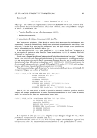 4.3. LE LANGAGE DE DÉFINITION DE DONNÉES SQL2                                                               49

   La commande

                          FOREIGN KEY (idMES) REFERENCES Artiste

indique que idMES référence la clé primaire de la table Artiste. Le SGBD vériﬁera alors, pour toute modi-
ﬁcation pouvant affecter le lien entre les deux tables, que la valeur de idMES correspond bien à une ligne
de Artiste. Ces modiﬁcations sont :

   1. l’insertion dans Film avec une valeur inconnue pour idMES ;

   2. la destruction d’un artiste ;

   3. la modiﬁcation de id dans Artiste ou de idMES dans Film.

    En d’autres termes le lien entre Film et Artiste est toujours valide. Cette contrainte est importante pour
garantir qu’il n’y a pas de fausse référence dans la base, par exemple qu’un ﬁlm ne fait pas référence à un
artiste qui n’existe pas. Il est beaucoup plus confortable d’écrire une application par la suite quand on sait
que les informations sont bien là où elles doivent être.
    Il faut noter que l’attribut idMES n’est pas déclaré NOT NULL, ce qui signiﬁe que l’on s’autorise à
ne pas connaître le metteur en scène d’un ﬁlm. Quand un attribut est à NULL, la contrainte d’intégrité
référentielle ne s’applique pas.
    Que se passe-t-il quand la violation d’une contrainte d’intégrité est détectée par le système ? Par défaut,
la mise à jour est rejetée, mais il est possible de demander la répercussion de cette mise à jour de manière
à ce que la contrainte soit respectée. Les événements que l’on peut répercuter sont la modiﬁcation ou la
destruction de la ligne référencée, et on les désigne par ON UPDATE et ON DELETE respectivement. La
répercussion elle-même consiste soit à mettre la clé étrangère à NULL (option SET NULL), soit à appliquer
la même opération aux lignes de l’entité composante (option CASCADE).
    Voici comment on indique que la destruction d’un metteur en scène déclenche la mise à NULL de la clé
étrangère idMES pour tous les ﬁlms qu’il a réalisé.

CREATE TABLE Film (titre VARCHAR (50) NOT NULL,
                  annee INTEGER NOT NULL,
                  idMES INTEGER,
                  codePays INTEGER,
                  PRIMARY KEY (titre),
                  FOREIGN KEY (idMES) REFERENCES Artiste
                       ON DELETE SET NULL,
                  FOREIGN KEY (codePays) REFERENCES Pays);

    Dans le cas d’une entité faible, on décide en général de détruire le composant quand on détruit le
composé. Par exemple, quand on détruit un cinéma, on veut également détruire les salles ; quand on modiﬁe
la clé d’un cinéma, on veut répercuter la modiﬁcation sur ses salles.

CREATE TABLE Salle (nomCinema VARCHAR (30) NOT NULL,
                   no INTEGER NOT NULL,
                   capacite INTEGER,
                   PRIMAR KEY (nomCinema, no),
                   FOREIGN KEY (nomCinema) REFERENCES Cinema
                   ON DELETE CASCADE
                   ON UPDATE CASCADE
                   )

   Il est important de noter que nomCinema fait partie de la clé et ne peut donc pas être NULL. On ne
pourrait donc pas spéciﬁer ici ON DELETE SET NULL.
   La spéciﬁcation des actions ON DELETE et ON UPDATE simpliﬁe considérablement la gestion de la
base par la suite : on n’a plus par exemple à se soucier de détruire les salles quand on détruit un cinéma.
 