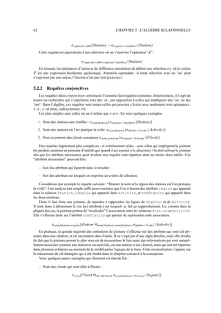 62                                                                                                                                               CHAPITRE 5. L’ALGÈBRE RELATIONNELLE


                                             ª 9            ª          ­ Ww                                                               ¥Wy 
                                                                                                                                         x w v                                                    ‚ ƒw
                                                      6A‘
                                                     ‘ «         ¬I            ¤ p…'yyƒ—HXAA2
                                                                                    Y x Q h i h „  ® ®                                                  ¨–!b{~3A§I
                                                                                                                                                        € € I  7 a } | 7 z                                   …'yyƒ—1}
                                                                                                                                                                                                               Y x Q h i h „ 


            Cette requête est équivalente à une sélection où on s’autorise l’opérateur ’ ’ :                                                                                                                                                      ©s


                                                                  ª 9                ª          ­ Ww                  y1v
                                                                                                                     x w                                          ‚ ƒw
                                                                               6A‘
                                                                              ‘ «         ¬I                ‰AA2
                                                                                                            ° ® ®             ¨–!b{~BA{I
                                                                                                                             € € I  7 a } ³| 7 z                        …'¥yƒ—W}
                                                                                                                                                                          Y x Q h i h „ 


    En résumé, les opérateurs d’union et de différence permettent de déﬁnir une sélection  où le critère                                                                                                                                                                  p B 


   est une expression booléenne quelconque. Attention cependant : si toute sélection avec un ’ou’ peut
    q

s’exprimer par une union, l’inverse n’est pas vrai (exercice).

5.2.2             Requêtes conjonctives
    Les requêtes dites conjonctives constituent l’essentiel des requêtes courantes. Intuitivement, il s’agit de
toutes les recherches qui s’expriment avec des ’et’, par opposition à celles qui impliquent des ’ou’ ou des
’not’. Dans l’algèbre, ces requêtes sont toutes celles qui peuvent s’écrire avec seulement trois opérateurs :
´
  , , (et donc, indirectement, ).
        µ     ¶                                                   ·

    Les plus simples sont celles où on n’utilise que et . En voici quelques exemples.                                             ´
                                                                                                                                                    µ



            1. Nom des stations aux Antilles :                                        …P{–WUœP)9´
                                                                                     ¿ ¸ ¹ ¾ ¼ ½ ¼ » º ¹ ¸
                                                                                                                                  ¥Wyµ
                                                                                                                                 Â Á À
                                                                                                                                                     ¬–3b§…3P{¾
                                                                                                                                                    Æ Æ ¾ ¼ ¸ Å Ä Ã ¸ ¹
                                                                                                                                                                                          Ç ƒÁ
                                                                                                                                                                                                         P…'yyƒ—HWÄ
                                                                                                                                                                                                        Î Î Í Ì Ë É Ê É È ¿



            2. Nom des stations où l’on pratique la voile.                                                                   ~A§–‰)œA)B´
                                                                                                                            ¿ ¸ ¹ ¾ ¼ ½ ¼ » º ¹ ¸
                                                                                                                                                                         µ
                                                                                                                                                                                {¬Æ
                                                                                                                                                                               Ï ¾
                                                                                                                                                                                      Á
                                                                                                                                                                                                 Æ Æ
                                                                                                                                                                                                          Á
                                                                                                                                                                                                               ¬Ap~Ã
                                                                                                                                                                                                              Æ ¾ ¹ Ð Ä
                                                                                                                                                                                                                                             Á
                                                                                                                                                                                                                                                  A'ƒ¥¥y‰GHAÄ
                                                                                                                                                                                                                                                 Î Î Ô É Ë Ó Ë É Ò Ñ ¿



            3. Nom et prénom des clients européens                                                             ´    Ö CP)¸
                                                                                                                      Õ º ¹
                                                                                                                                      Á WÀ
                                                                                                                                              A)¸
                                                                                                                                             º ¹         ¿
                                                                                                                                                             µ    ¥WÀ
                                                                                                                                                                 Â Á
                                                                                                                                                                              3A§¾
                                                                                                                                                                             Ã ¸ ¹                …{Ä
                                                                                                                                                                                                 Ø ×
                                                                                                                                                                                                                  À
                                                                                                                                                                                                                         Ö ¥¹
                                                                                                                                                                                                                                    Á
                                                                                                                                                                                                                                             APb@¥EHAÄ
                                                                                                                                                                                                                                            Î Î É Í Ô Ë Ú Ù ¿




    Des requêtes légèrement plus complexes - et extrêmement utiles - sont celles qui impliquent la jointure
(le produit cartésien ne présente d’intérêt que quand il est associé à la sélection). On doit utiliser la jointure
dès que les attributs nécessaires pour évaluer une requête sont réparties dans au moins deux tables. Ces
“attributs nécessaires” peuvent être :

            – Soit des attributs qui ﬁgurent dans le résultat ;

            – Soit des attributs sur lesquels on exprime un critère de sélection.

     Considérons par exemple la requête suivante : “Donner le nom et la région des stations où l’on pratique
la voile”. Une analyse très simple sufﬁt pour constater que l’on a besoin des attributs région qui apparaît
dans la relation Station, libelle qui apparaît dans Activite, et nomStation qui apparaît dans
les deux relations.
     Donc il faut faire une jointure, de manière à rapprocher les lignes de Station et de Activité.
Il reste donc à déterminer le (ou les) attribut(s) sur lesquels se fait ce rapprochement. Ici, comme dans la
plupart des cas, la jointure permet de “recalculer” l’association entre les relations Station et Activité.
Elle s’effectue donc sur l’attribut nomStation qui permet de représenter cette association.

                      fP{–WUœP)9´
                     Õ ¸ ¹ ¾ ¼ ½ ¼ » º ¹ ¸            'yyƒ—H…P{¾
                                                     Í Ì Ë É Ê É È ¿ ¸ ¹                                     P{–WUœP)…3P{–WUœPU¸
                                                                                                            ¸ ¹ ¾ ¼ ½ ¼ » º ¹ ¸ Ã ¸ ¹ ¾ ¼ ½ ¼ » º ¹                                                        §¨Æ
                                                                                                                                                                                                          Ï ¾           Æ Æ            Ã     ¨PÐ Ä
                                                                                                                                                                                                                                             Æ ¾ ¹          P!ƒ¥U¥y‰C¿ Ä
                                                                                                                                                                                                                                                           Î Î Ô É Ë Ó Ë É Ò Ñ
                                              ¥1À
                                             Â Á                                                       ·                                                                                     µ                    Á             Á                      Á


    En pratique, la grande majorité des opérations de jointure s’effectue sur des attributs qui sont clé pri-
maire dans une relation, et clé secondaire dans l’autre. Il ne s’agit pas d’une règle absolue, mais elle résulte
du fait que la jointure permet le plus souvent de reconstituer le lien entre des informations qui sont naturel-
lement associées (comme une station et ses activités, ou une station et ses clients), mais qui ont été réparties
dans plusieurs relations au moment de la modélisation logique de la base. Cette reconstitution s’appuie sur
le mécanisme de clé étrangère qui a été étudié dans le chapitre consacré à la conception.
    Voici quelques autres exemples qui illustrent cet état de fait :

            – Nom des clients qui sont allés à Passac :
                                              ´      A)¸
                                                    º ¹          b@y–E¿
                                                                É Í Ô Ë Ú Ù                                 ¬~W{~W{¾
                                                                                                           ¾ Æ Ü Û ¾ Ã Û         ¼ !¸             3A§–WUœA)¸
                                                                                                                                                 Ã ¸ ¹ ¾ ¼ ½ ¼ » º ¹                               Ý §Ä       ½                  P3B'‰™¿ Ä g½
                                                                                                                                                                                                                                Î Î á à Ì ß Ô È Þ
                                                                                                ·                            Á               µ                                                                        Ç PÇ
 