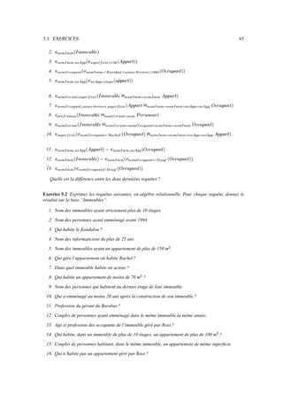 16. Qui n’habite pas un appartement géré par Ross ?
      15. Couples de personnes habitant, dans le même immeuble, un appartement de même superﬁcie.
               14. Qui habite, dans un immeuble de plus de 10 étages, un appartement de plus de 100 m ?
                          
                                                                                 13. Age et profession des occupants de l’immeuble géré par Ross ?
                                     12. Couples de personnes ayant emménagé dans le même immeuble la même année.
                                                                                                                                                                                                                           11. Profession du gérant du Barabas ?
                                               10. Qui a emménagé au moins 20 ans après la construction de son immeuble ?
                                                                   9. Nom des personnes qui habitent au dernier étage de leur immeuble.
                                                                                                                                                     8. Qui habite un appartement de moins de 70 m ?
                                                                                                                                                                    
                                                                                                                                                                                                   7. Dans quel immeuble habite un acteur ?
                                                                                                                                                                               6. Qui gère l’appartement où habite Rachel ?
                                                                                     5. Nom des immeubles ayant un appartement de plus de 150 m .
                                                                                             
                                                                                                                                                                                   4. Nom des informaticiens de plus de 25 ans.
                                                                                                                                                                                                                                                                                                3. Qui habite le Koudalou ?
                                                                                                                                             2. Nom des personnes ayant emménagé avant 1994.
                                                                                                                 1. Nom des immeubles ayant strictement plus de 10 étages.
résultat sur la base “Immeubles”.
Exercice 5.2 Exprimez les requêtes suivantes, en algèbre relationnelle. Pour chaque requête, donnez le
                                                                                                                     Quelle est la différence entre les deux dernières requêtes ?
                                                                                                                                                                                               ê                                é                  Â                                    ³                                                                       µ
                                                                                                                                                                    Î Î É Í
                                                                                                                                                                     PPbÊ                           à Ò
                                                                                                                                                                                                      ‰gÒ                            ¿ Ä                Ø ¹                                   ¼ ¸ ½  Þ Þ û º ¹
                                                                                                                                                                                                                                                                                            Ã 3‰6Ö Ø yp“P)¸                                                         ¿          º º ô º ¹
                                                                                                                                                                                                                                                                                                                                                                                “1“A)¸                       ´
                                                                                                                                                     .                                                                                                                    ¨ ©Ä
                                                                                                                                                                                                                                                                                                                                                                                                                 13.
                                                                         ê               é              Â                                                                                                  µ                                                                                         è
                                                           Î Î É Í
                                                            APbÊ             à Ò
                                                                               ‰gÒ               ¿ Ä             Ø ¹                      Ã ¼ ¸ ½  Þ Þ û º ¹
                                                                                                                                           –!‰6Ö Ø y“A)¸                                                      ¿ º º ô º ¹ ¸
                                                                                                                                                                                                                “W“PUB´                                                                                    Î Ô Ú ÷ à Ô
                                                                                                                                                                                                                                                                                                             !gf@$‘U˜“1“A)B´
                                                                                                                                                                                                                                                                                                                        ö ö õ ¿ º º ô º ¹ ¸
                                                   .                                                                       ¨ ¥Ä
                                                                                                                                                                                                                                                                                                                                                                                                                 12.
                                                                                                                                  ê                      é                                                                                                                    è                                        ê )ê
                                                                                                            Î É Í
                                                                                                             PbUÊ                         à Ò
                                                                                                                                           ggÒ                   ¿ Ö Ö Å ¹ Õ º º ô º ¹ ¸
                                                                                                                                                                  ’WBP)¸ C“W“P)9´                                                                                                           Î É á
                                                                                                                                                                                                                                                                                             P'UÊ                                      Ñ ¿ Ö Ö Å ¹ Õ º º ô º ¹ ¸
                                                                                                                                                                                                                                                                                                                                        XWBA)¸ C“1“A)B´
                                                                                                                                                                                                                                                                                                                                                                                                                 11.
                   ê )ê                                        °                                                                                 ·                                 ê                             é                    Á                                                                                                                 µ               Á             ø À
                                                                                                                                                                                                                                                                                                                                                                                       WyÁ           Ç
       Î É á
        P@Ê                  Ñ Ö Ö Å ¹ ¸ Ã Ö Ö Å ¹
                               CWBA)~5WBPU¸                            º º ô º ¹ ¸ Ã º º ô º ¹
                                                                        “W“PU~“¦W“A)¸                                                                    Î É Í
                                                                                                                                                          PbÊ                                à Ò
                                                                                                                                                                                               ‰gÒ                    ¿ Ä Æ                                                            Ã ¼ ¸ ½  Þ Þ û º ¹
                                                                                                                                                                                                                                                                                        –!g5Ö Ø yp¦A)¸                                                      ¿               ¾ Þ
                                                                                                                                                                                                                                                                                                                                                                             ¥{¾             Ö Ø             ´
                                                                                                                                                                                                                                                 ¦ Þ ¤
                                                                                                                                                                                                                                                  §g½ ¥Ä
                                                                                                                                                                                                                                                                                                                                                                                                                 10.
                                        ê              é                                                                              °                                                                                              À yÁ                                                   ·                                                                                  À yÁ
                               Î É Í
                                PbÊ        à Ò
                                             ‰gÒ              º º ô º ¹ ¸ Ã º º ô º ¹
                                                               “W¦A)~““W“P)¸                                                              ¼ ¸ ½   Þ Þ û º ¹ ¸ Ã ¼ ¸
                                                                                                                                           3‰6Ö Ø yp“P)…–!‰½                                                                                                                                               Ô Ú ÷ à Ô
                                                                                                                                                                                                                                                                                                            ‰b@FFU‰!‰½
                                                                                                                                                                                                                                                                                                                     ö ö õ ¿ ¼ ¸
                                                                                                                                                                                                                                                       ¢ º ¹
                                                                                                                                                                                                                                                        £A)¸                                                                                                                            ¢ º ¹ ¸
                                                                                                                                                                                                                                                                                                                                                                                         £A)B´
                                                                                                                                                                                                                                                                                                                                                                                                                 9.
                                                                                                                                                                                                                                          À yÁ                                                  ·                                                                                  Ç Ç Á
                                                                                                                                                                                                                                                                                                                                                                                    ƒƒ'ø         À
                                                                                                                           Î Ô Í Í Ì ó á Ô
                                                                                                                            !~b'@3@tò                                                         º ¹ ¸ Ã ¼ ¸
                                                                                                                                                                                               PU~–!‰½                                                                                                     Ô Ú ÷ à Ô
                                                                                                                                                                                                                                                                                                            gf@$‘U¿ö ö õ                                              ¸ ¹
                                                                                                                                                                                                                                                                                                                                                                         A{¾                 ¹           Ö   ´
                                                                                                                                                                                                                                                       ¢ º ¹
                                                                                                                                                                                                                                                        £A)¸
                                                                                                                                                                                                                                                                                                                                                                                                                 8.
               ê                é                                  °                                                                                 ·                                 ê Uê                      Á                        ø À
                                                                                                                                                                                                                                           WyÁ                       Ç             Á ƒÁ                    À 1À             Á ƒÁ
      Î É Í
       PbÊ         à Ò
                     ‰gÒ            Ö Ö Å ¹ ¸ Ã Ö Ö Å ¹
                                     WBA)~5WBP)¸                             º º ô º ¹ ¸ Ã º º ô º ¹
                                                                              “W“P)…¦“W“PU¸                                                                         É á
                                                                                                                                                                     'Ê                            Ñ H¿              ¾ Þ
                                                                                                                                                                                                                       ¥§¾                                  Ö Ø           Õ                         þ §¾                Å              ¸ ¸ Õ ¼ ¸ ½  Þ Þ û º ¹ ¸
                                                                                                                                                                                                                                                                                                                                        3‰½ ¥!‰6Ö Ø y“A)B´
                                                                                                                                                                                                                                                                                                                                                                                                                 7.
                                                                                                 ê Uê                                                                                                                  ·                                                                                          Á                ø À
                                                                                                                                                                                                                                                                                                                                    WyÁ             Ç                          À yÁ
                                                                              Î É á
                                                                               P'Ê                          Ñ             º º ô º ¹ ¸ Ã º º ô º ¹
                                                                                                                            “W“PU~“¦W“A)¸                                                                                            Ô Ú ÷ à Ô
                                                                                                                                                                                                                                      ‰b@FFU¿ö ö õ                                                                   ¾ Þ
                                                                                                                                                                                                                                                                                                                        ¥§¾                   Ö Ø       Õ ¼ ¸
                                                                                                                                                                                                                                                                                                                                                         ¥!‰½                                                ´
                                                                                                                                                                                                                                                                                                                                                                                        ¢ º ¹
                                                                                                                                                                                                                                                                                                                                                                                         £A)¸
                                                                                                                                                                                                                                                                                                                                                                                                                 6.
                                                                                                                                                                                                                           ê Uê                             Á gÂ                   Á                                               µ
                                                                                                                                                                                              Î Î É á
                                                                                                                                                                                               PP'Ê                                        Ê H¿                     ½ ¼                       Ã Ö Ö Å ¹
                                                                                                                                                                                                                                                                                                 51BA)¸                                 ¿ Ö Ö Å ¹ Õ º º ô º ¹ ¸
                                                                                                                                                                                                                                                                                                                                         XWBA)¸ C“1“A)B´
                                                                                                                                                                                                                                                                                                                                                                                                                 5.
                                                                                     ê                           é                          ù Á
                                                                                                                                             1PÁ                        À AÀ           Á ƒÁ                                 Ç                           À                                                                                 µ
                                                                   Î Î É Í
                                                                    APbUÊ                    à Ò
                                                                                              ggÒ                      ¿                                     þ ¨¾              Å                   ¸ ¸  ý
                                                                                                                                                                                                    3‰½ §Ä                            ½ Ï
                                                                                                                                                                                                                                       ¥g½                     ½          ü ¨Ä              Ã º º ô º ¹
                                                                                                                                                                                                                                                                                             ““W“P)¸                                            ¼ ¸ ½  Þ Þ û º ¹
                                                                                                                                                                                                                                                                                                                                              ¿ !‰6Ö Ø y“A)¸                                                ´
                                                                                                                             ÿ ÿ
                                                                                                                            ¡APñ
                                                                                                                                                                                                                                                                                                                                                                                                                 4.
                                                                                                                                                                                                               ê )ê                                                ù WÁ                                  ø À
                                                                                                                                                                                                                                                                                                          1yÁ                 Ç 9µ
                                                                                                                                                                               Î Î É á
                                                                                                                                                                                AP@Ê                                               Ñ ¿ ã ú
                                                                                                                                                                                                                                     H’PPñ                                        ¾ Þ
                                                                                                                                                                                                                                                                                   ¥{¾                                Ö Ø               ¿ Ö Ö Å ¹ Õ º º ô º ¹ ¸
                                                                                                                                                                                                                                                                                                                                         XWBA)¸ C“1“A)B´
                                                                                                                                                                                                                                                                                                                                                                                                                 3.
                                                                                                                                                                                                                                                                                                            Î Ô Ú ÷ à Ô
                                                                                                                                                                                                                                                                                                             !gf@$‘U˜“1“A)B´
                                                                                                                                                                                                                                                                                                                        ö ö õ ¿ º º ô º ¹ ¸
                                                                                                                                                                                                                                                                                                                                                                                                                 2.
65                                                                                                                                                                                                                                                                                                                                                      5.3. EXERCICES
 