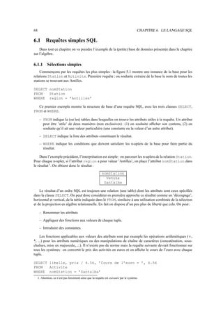 68                                                                                        CHAPITRE 6. LE LANGAGE SQL

6.1         Requêtes simples SQL
    Dans tout ce chapitre on va prendre l’exemple de la (petite) base de données présentée dans le chapitre
sur l’algèbre.

6.1.1        Sélections simples
    Commençons par les requêtes les plus simples : la ﬁgure 5.1 montre une instance de la base pour les
relations Station et Activite. Première requête : on souhaite extraire de la base le nom de toutes les
stations se trouvant aux Antilles.

SELECT nomStation
FROM   Station
WHERE region = ’Antilles’

   Ce premier exemple montre la structure de base d’une requête SQL, avec les trois clauses SELECT,
FROM et WHERE.

      – FROM indique la (ou les) tables dans lesquelles on trouve les attributs utiles à la requête. Un attribut
        peut être ’utile’ de deux manières (non exclusives) : (1) on souhaite afﬁcher son contenu, (2) on
        souhaite qu’il ait une valeur particulière (une constante ou la valeur d’un autre attribut).

      – SELECT indique la liste des attributs constituant le résultat.

      – WHERE indique les conditions que doivent satisfaire les n-uplets de la base pour faire partie du
        résultat.

    Dans l’exemple précédent, l’interprétation est simple : on parcourt les n-uplets de la relation Station.
Pour chaque n-uplet, si l’attribut region a pour valeur ’Antilles’, on place l’attribut nomStation dans
le résultat 1 . On obtient donc le résultat :

                                                            nomStation
                                                              Venusa
                                                             Santalba

    Le résultat d’un ordre SQL est toujours une relation (une table) dont les attributs sont ceux spéciﬁés
dans la clause SELECT. On peut donc considérer en première approche ce résultat comme un ’découpage’,
horizontal et vertical, de la table indiquée dans le FROM, similaire à une utilisation combinée de la sélection
et de la projection en algèbre relationnelle. En fait on dispose d’un peu plus de liberté que cela. On peut :

      – Renommer les attributs

      – Appliquer des fonctions aux valeurs de chaque tuple.

      – Introduire des constantes.

     Les fonctions applicables aux valeurs des attributs sont par exemple les opérations arithmétiques ( ,        
*, ...) pour les attributs numériques ou des manipulations de chaîne de caractères (concaténation, sous-
chaînes, mise en majuscule, ...). Il n’existe pas de norme mais la requête suivante devrait fonctionner sur
tous les systèmes : on convertit le prix des activités en euros et on afﬁche le cours de l’euro avec chaque
tuple.

SELECT libelle, prix / 6.56, ’Cours de l’euro = ’, 6.56
FROM   Activite
WHERE nomStation = ’Santalba’
     1. Attention, ce n’est pas forcément ainsi que la requête est exécutée par le système.
 