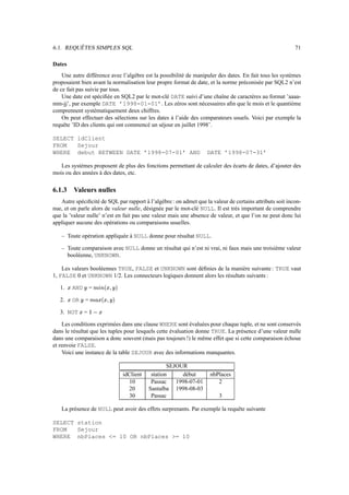 6.1. REQUÊTES SIMPLES SQL                                                                                                71

Dates
    Une autre différence avec l’algèbre est la possibilité de manipuler des dates. En fait tous les systèmes
proposaient bien avant la normalisation leur propre format de date, et la norme préconisée par SQL2 n’est
de ce fait pas suivie par tous.
    Une date est spéciﬁée en SQL2 par le mot-clé DATE suivi d’une chaîne de caractères au format ’aaaa-
mm-jj’, par exemple DATE ’1998-01-01’. Les zéros sont nécessaires aﬁn que le mois et le quantième
comprennent systématiquement deux chiffres.
    On peut effectuer des sélections sur les dates à l’aide des comparateurs usuels. Voici par exemple la
requête ’ID des clients qui ont commencé un séjour en juillet 1998’.

SELECT idClient
FROM   Sejour
WHERE debut BETWEEN DATE ’1998-07-01’ AND                                                            DATE ’1998-07-31’

   Les systèmes proposent de plus des fonctions permettant de calculer des écarts de dates, d’ajouter des
mois ou des années à des dates, etc.

6.1.3       Valeurs nulles
   Autre spéciﬁcité de SQL par rapport à l’algèbre : on admet que la valeur de certains attributs soit incon-
nue, et on parle alors de valeur nulle, désignée par le mot-clé NULL. Il est très important de comprendre
que la ’valeur nulle’ n’est en fait pas une valeur mais une absence de valeur, et que l’on ne peut donc lui
appliquer aucune des opérations ou comparaisons usuelles.

   – Toute opération appliquée à NULL donne pour résultat NULL.

   – Toute comparaison avec NULL donne un résultat qui n’est ni vrai, ni faux mais une troisième valeur
     booléenne, UNKNOWN.

    Les valeurs booléennes TRUE, FALSE et UNKNOWN sont déﬁnies de la manière suivante : TRUE vaut
1, FALSE 0 et UNKNOWN 1/2. Les connecteurs logiques donnent alors les résultats suivants :

   1.      AND                 =    ¡¥‘ö
                                     ¿ Í Ë
                                                   !
                                                              Î



   2.      OR              =   Ê Fö
                                        
                                            ¿
                                                 ¡#
                                                          Î



   3. NOT               =        %“$
                                  è

    Les conditions exprimées dans une clause WHERE sont évaluées pour chaque tuple, et ne sont conservés
dans le résultat que les tuples pour lesquels cette évaluation donne TRUE. La présence d’une valeur nulle
dans une comparaison a donc souvent (mais pas toujours !) le même effet que si cette comparaison échoue
et renvoie FALSE.
    Voici une instance de la table SEJOUR avec des informations manquantes.

                                                                                     SEJOUR
                                                                  idClient    station     début      nbPlaces
                                                                    10        Passac    1998-07-01      2
                                                                    20       Santalba 1998-08-03
                                                                    30        Passac                    3

   La présence de NULL peut avoir des effets surprenants. Par exemple la requête suivante

SELECT station
FROM   Sejour
WHERE nbPlaces = 10 OR nbPlaces = 10
 