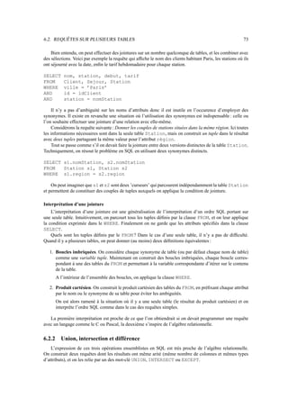 6.2. REQUÊTES SUR PLUSIEURS TABLES                                                                         73

    Bien entendu, on peut effectuer des jointures sur un nombre quelconque de tables, et les combiner avec
des sélections. Voici par exemple la requête qui afﬁche le nom des clients habitant Paris, les stations où ils
ont séjourné avec la date, enﬁn le tarif hebdomadaire pour chaque station.

SELECT      nom, station, debut, tarif
FROM        Client, Sejour, Station
WHERE       ville = ’Paris’
AND         id = idClient
AND         station = nomStation

    Il n’y a pas d’ambiguité sur les noms d’attributs donc il est inutile en l’occurence d’employer des
synonymes. Il existe en revanche une situation où l’utilisation des synonymes est indispensable : celle ou
l’on souhaite effectuer une jointure d’une relation avec elle-même.
    Considérons la requête suivante : Donner les couples de stations situées dans la même région. Ici toutes
les informations nécessaires sont dans la seule table Station, mais on construit un tuple dans le résultat
avec deux tuples partageant la même valeur pour l’attribut région.
    Tout se passe comme s’il on devait faire la jointure entre deux versions distinctes de la table Station.
Techniquement, on résout le problème en SQL en utilisant deux synonymes distincts.

SELECT s1.nomStation, s2.nomStation
FROM   Station s1, Station s2
WHERE s1.region = s2.region

    On peut imaginer que s1 et s2 sont deux ’curseurs’ qui parcourent indépendamment la table Station
et permettent de constituer des couples de tuples auxquels on applique la condition de jointure.

Interprétation d’une jointure
    L’interprétation d’une jointure est une généralisation de l’interprétation d’un ordre SQL portant sur
une seule table. Intuitivement, on parcourt tous les tuples déﬁnis par la clause FROM, et on leur applique
la condition exprimée dans le WHERE. Finalement on ne garde que les attributs spéciﬁés dans la clause
SELECT.
    Quels sont les tuples déﬁnis par le FROM ? Dans le cas d’une seule table, il n’y a pas de difﬁculté.
Quand il y a plusieurs tables, on peut donner (au moins) deux déﬁnitions équivalentes :

   1. Boucles imbriquées. On considère chaque synonyme de table (ou par défaut chaque nom de table)
      comme une variable tuple. Maintenant on construit des boucles imbriquées, chaque boucle corres-
      pondant à une des tables du FROM et permettant à la variable correspondante d’itérer sur le contenu
      de la table.
        A l’intérieur de l’ensemble des boucles, on applique la clause WHERE.

   2. Produit cartésien. On construit le produit cartésien des tables du FROM, en préﬁxant chaque attribut
      par le nom ou le synonyme de sa table pour éviter les ambiguités.
        On est alors ramené à la situation où il y a une seule table (le résultat du produit cartésien) et on
        interprête l’ordre SQL comme dans le cas des requêtes simples.

   La première interprétation est proche de ce que l’on obtiendrait si on devait programmer une requête
avec un langage comme le C ou Pascal, la deuxième s’inspire de l’algèbre relationnelle.


6.2.2     Union, intersection et différence
    L’expression de ces trois opérations ensemblistes en SQL est très proche de l’algèbre relationnelle.
On construit deux requêtes dont les résultats ont même arité (même nombre de colonnes et mêmes types
d’attributs), et on les relie par un des mot-clé UNION, INTERSECT ou EXCEPT.
 