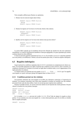 74                                                                       CHAPITRE 6. LE LANGAGE SQL

     Trois exemples sufﬁront pour illustrer ces opérations.
     1. Donnez tous les noms de région dans la base.

                SELECT region FROM Station
                 UNION
                SELECT region FROM Client


     2. Donnez les régions où l’on trouve à la fois des clients et des stations.

                SELECT region FROM Station
                 INTERSECT
                SELECT region FROM Client


     3. Quelles sont les régions où l’on trouve des stations mais pas des clients ?

                SELECT region FROM Station
                 EXCEPT
                SELECT region FROM Client


    La norme SQL2 spéciﬁe que les doublons doivent être éliminés du résultat lors des trois opérations
ensemblistes. Le coût de l’élimination de doublons n’étant pas négligeable, il se peut cependant que certains
systèmes fassent un choix différent.
    L’union ne peut être exprimée autrement qu’avec UNION. En revanche INTERSECT peut être exprimée
avec une jointure, et la différence s’obtient, souvent de manière plus aisée, à l’aide des requêtes imbriquées.


6.3       Requêtes imbriquées
    Jusqu’à présent les conditions exprimées dans le WHERE consistaient en comparaisons de valeurs sca-
laires. Il est possible également avec SQL d’exprimer des conditions sur des relations. Pour l’essentiel, ces
conditions consistent en l’existence d’au moins un tuple dans la relation testée, ou en l’appartenance d’un
tuple particulier à la relation.
    La relation testée est construite par une requête SELECT ... FROM ... WHERE que l’on appelle
sous-requête ou requête imbriquée puisqu’elle apparaît dans la clause WHERE

6.3.1      Conditions portant sur des relations
    Une première utilisation des sous-requêtes est d’offrir une alternative syntaxique à l’expression de
jointures. Les jointures concernées sont celles pour lesquelles le résultat est constitué avec des attributs
provenant d’une seule des deux tables, l’autre ne servant que pour exprimer des conditions.
    Prenons l’exemple suivant : on veut les noms des stations où ont séjourné des clients parisiens. On peut
obtenir le résultat avec une jointure classique.
SELECT      station
FROM        Sejour, Client
WHERE       id = idClient
AND         ville = ’Paris’
    Ici, le résultat, station, provient de la table SEJOUR. D’où l’idée de séparer la requête en deux
parties : (1) on constitue avec une sous-requête les ids des clients parisiens, puis (2) on utilise ce résultat
dans la requête principale.

SELECT        station
 